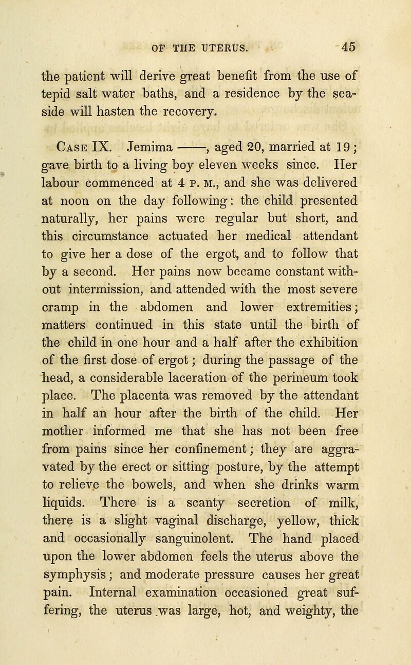 the patient will derive great benefit from the use of tepid salt water baths, and a residence by the sea- side will hasten the recovery. Case IX. Jemima ——, aged 20, married at 19 ; gave birth to a living boy eleven weeks since. Her labour commenced at 4 p. m., and she was delivered at noon on the day following: the child presented naturally, her pains were regular but short, and this circumstance actuated her medical attendant to give her a dose of the ergot, and to follow that by a second. Her pains now became constant with- out intermission, and attended with the most severe cramp in the abdomen and lower extremities; matters continued in this state until the birth of the child in one hour and a half after the exhibition of the first dose of ergot; during the passage of the head, a considerable laceration of the perineum took place. The placenta was removed by the attendant in half an hour after the birth of the child. Her mother informed me that she has not been free from pains since her confinement; they are aggra- vated by the erect or sitting posture, by the attempt to relieve the bowels, and when she drinks warm liquids. There is a scanty secretion of milk, there is a slight vaginal discharge, yellow, thick and occasionally sanguinolent. The hand placed upon the lower abdomen feels the uterus above the symphysis; and moderate pressure causes her great pain. Internal examination occasioned great suf- fering, the uterus .was large, hot, and weighty, the