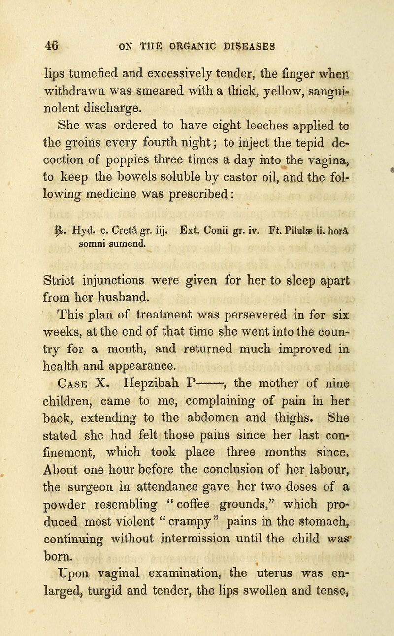 lips tumefied and excessively tender, the finger when withdrawn was smeared with a thick, yellow, sanguis nolent discharge. She was ordered to have eight leeches applied to the groins every fourth night; to inject the tepid de- coction of poppies three times a day into the vagina, to keep the bowels soluble by castor oil, and the fol- lowing medicine was prescribed: 5*. Hyd. c. Gret& gr. iij. Ext. Conii gr. iv. Ft. Pilulae ii. hor& somni sumend. Strict injunctions were given for her to sleep apart from her husband. This plan of treatment was persevered in for six weeks, at the end of that time she went into the coun- try for a month, and returned much improved in health and appearance. Case X. Hepzibah P——, the mother of nine children, came to me, complaining of pain in her back, extending to the abdomen and thighs. She stated she had felt those pains since her last con- finement, which took place three months since. About one hour before the conclusion of her labour, the surgeon in attendance gave her two doses of a powder resembling ■ ■ coffee grounds, which pro- duced most violent crampy pains in the stomach, continuing without intermission until the child was born. Upon vaginal examination, the uterus was en- larged, turgid and tender, the lips swollen and tense,