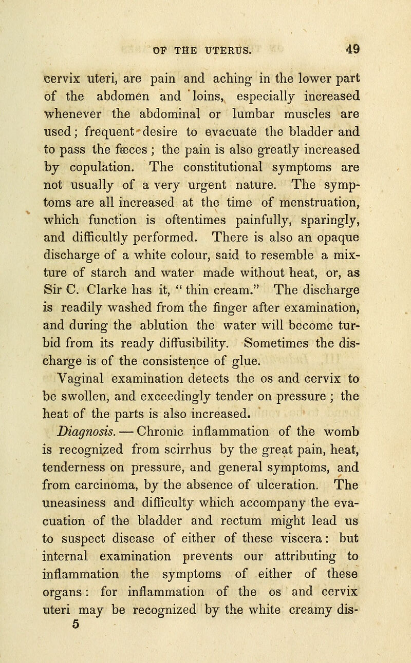 cervix uteri, are pain and aching in the lower part of the abdomen and loins, especially increased whenever the abdominal or lumbar muscles are used; frequent desire to evacuate the bladder and to pass the faeces ; the pain is also greatly increased by copulation. The constitutional symptoms are not usually of a very urgent nature. The symp- toms are all increased at the time of menstruation, which function is oftentimes painfully, sparingly, and difficultly performed. There is also an opaque discharge of a white colour, said to resemble a mix- ture of starch and water made without heat, or, as Sir C. Clarke has it,  thin cream. The discharge is readily washed from the finger after examination, and during the ablution the water will become tur- bid from its ready divisibility. Sometimes the dis- charge is of the consistence of glue. Vaginal examination detects the os and cervix to be swollen, and exceedingly tender on pressure ; the heat of the parts is also increased. Diagnosis. — Chronic inflammation of the womb is recognized from scirrhus by the great pain, heat, tenderness on pressure, and general symptoms, and from carcinoma, by the absence of ulceration. The uneasiness and difficulty which accompany the eva- cuation of the bladder and rectum might lead us to suspect disease of either of these viscera: but internal examination prevents our attributing to inflammation the symptoms of either of these organs: for inflammation of the os and cervix uteri may be recognized by the white creamy dis- 5