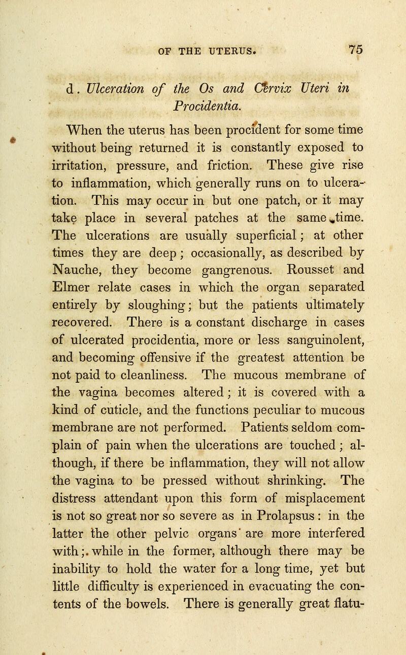 d. Ulceration of the Os and Cfervix Uteri in Procidentia. When the uterus has been proci&ent for some time without being returned it is constantly exposed to irritation, pressure, and friction. These give rise to inflammation, which generally runs on to ulcera- tion. This may occur in but one patch, or it may take place in several patches at the samejime. The ulcerations are usually superficial; at other times they are deep; occasionally, as described by Nauche, they become gangrenous. Rousset and Elmer relate cases in which the organ separated entirely by sloughing; but the patients ultimately recovered. There is a constant discharge in cases of ulcerated procidentia, more or less sanguinolent, and becoming offensive if the greatest attention be not paid to cleanliness. The mucous membrane of the vagina becomes altered; it is covered with a kind of cuticle, and the functions peculiar to mucous membrane are not performed. Patients seldom com- plain of pain when the ulcerations are touched; al- though, if there be inflammation, they will not allow the vagina to be pressed without shrinking. The distress attendant upon this form of misplacement is not so great nor so severe as in Prolapsus : in the latter the other pelvic organs' are more interfered with;.while in the former, although there may be inability to hold the water for a long time, yet but little difficulty is experienced in evacuating the con- tents of the bowels. There is generally great flatu-