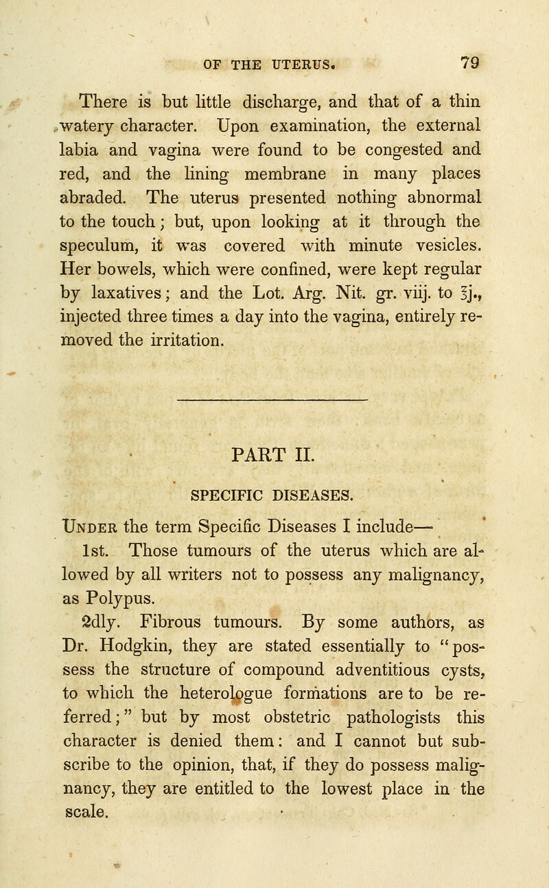 There is but little discharge, and that of a thin watery character. Upon examination, the external labia and vagina were found to be congested and red, and the lining membrane in many places abraded. The uterus presented nothing abnormal to the touch; but, upon looking at it through the speculum, it was covered with minute vesicles. Her bowels, which were confined, were kept regular by laxatives; and the Lot. Arg. Nit. gr. viij. to ij., injected three times a day into the vagina, entirely re- moved the irritation. PART II. SPECIFIC DISEASES. Under the term Specific Diseases I include—■ 1st. Those tumours of the uterus which are al- lowed by all writers not to possess any malignancy, as Polypus. 2dly. Fibrous tumours. By some authors, as Dr. Hodgkin, they are stated essentially to pos- sess the structure of compound adventitious cysts, to which the heterologue formations are to be re- ferred ; but by most obstetric pathologists this character is denied them: and I cannot but sub- scribe to the opinion, that, if they do possess malig- nancy, they are entitled to the lowest place in the scale.