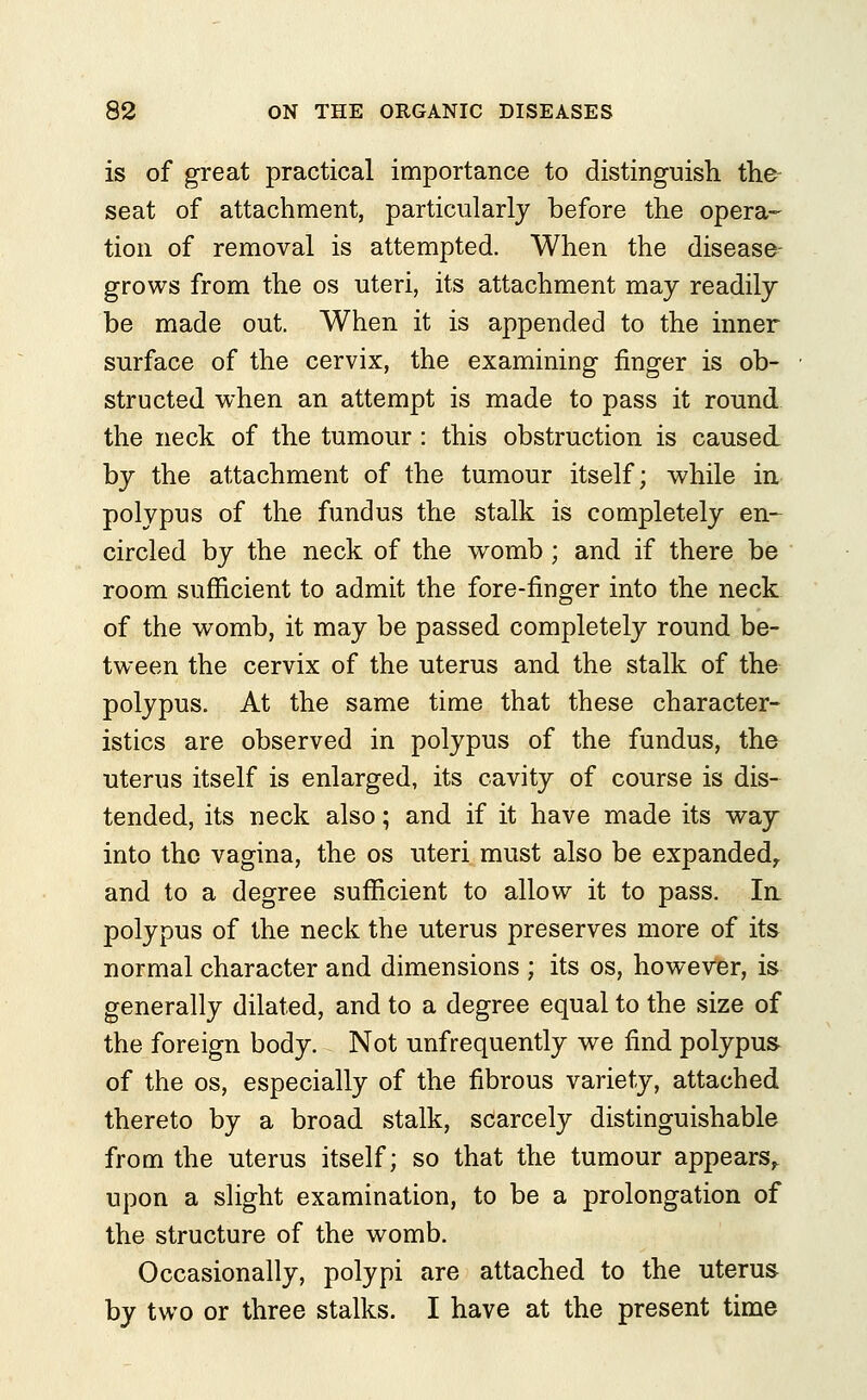 is of great practical importance to distinguish the seat of attachment, particularly before the opera- tion of removal is attempted. When the disease- grows from the os uteri, its attachment may readily be made out. When it is appended to the inner surface of the cervix, the examining finger is ob- structed when an attempt is made to pass it round the neck of the tumour : this obstruction is caused by the attachment of the tumour itself; while in polypus of the fundus the stalk is completely en- circled by the neck of the womb ; and if there be room sufficient to admit the fore-finger into the neck of the womb, it may be passed completely round be- tween the cervix of the uterus and the stalk of the polypus. At the same time that these character- istics are observed in polypus of the fundus, the uterus itself is enlarged, its cavity of course is dis- tended, its neck also; and if it have made its way into the vagina, the os uteri must also be expanded, and to a degree sufficient to allow it to pass. In polypus of the neck the uterus preserves more of its normal character and dimensions ; its os, however, is generally dilated, and to a degree equal to the size of the foreign body. Not unfrequently we find polypus of the os, especially of the fibrous variety, attached thereto by a broad stalk, scarcely distinguishable from the uterus itself; so that the tumour appears, upon a slight examination, to be a prolongation of the structure of the womb. Occasionally, polypi are attached to the uterus by two or three stalks. I have at the present time