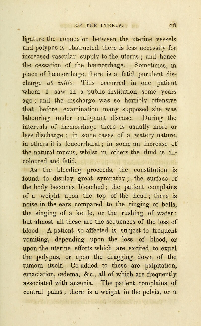 ligature the connexion between the uterine vessels and polypus is obstructed, there is less necessity for increased vascular supply to the uterus ; and hence the cessation of the haemorrhage. Sometimes, in place of hsemorrhage, there is a fetid purulent dis- charge db initio. This occurred in one patient whom I saw in a public institution some years ago; and the discharge was so horribly offensive that before examination many supposed she was labouring under malignant disease. During the intervals of haemorrhage there is usually more or less discharge ; in some cases of a watery nature, in others it is leucorrhceal; in some an increase of the natural mucus, whilst in others the fluid is ill- coloured and fetid. As the bleeding proceeds, the constitution is found to display great sympathy; the surface of the body becomes bleached; the patient complains of a weight upon the top of the head; there is noise in the ears compared to the ringing of bells, the singing of a kettle, or the rushing of water: but almost all these are the sequences of the loss of blood. A patient so affected is subject to frequent vomiting, depending upon the loss of blood, or upon the uterine efforts which are excited to expel the polypus, or upon the dragging down of the tumour itself. Co-added to these are palpitation, emaciation, oedema, &c, all of which are frequently associated with ansemia. The patient complains of central pains; there is a weight in the pelvis, or a.