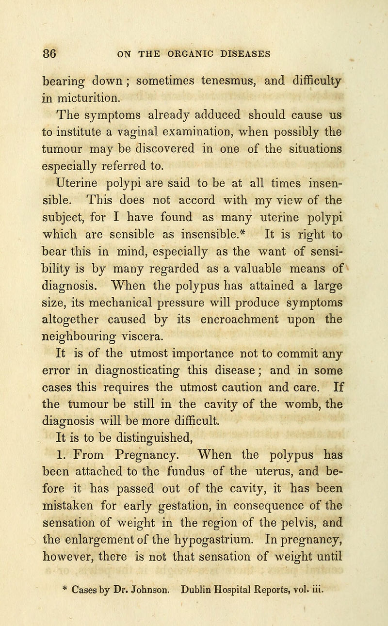 bearing down; sometimes tenesmus, and difficulty in micturition. The symptoms already adduced should cause us to institute a vaginal examination, when possibly the tumour may be discovered in one of the situations especially referred to. Uterine polypi are said to be at all times insen- sible. This does not accord with my view of the subject, for I have found as many uterine polypi which are sensible as insensible.* It is right to bear this in mind, especially as the want of sensi- bility is by many regarded as a valuable means of diagnosis. When the polypus has attained a large size, its mechanical pressure will produce symptoms altogether caused by its encroachment upon the neighbouring viscera. It is of the utmost importance not to commit any error in diagnosticating this disease; and in some cases this requires the utmost caution and care. If the tumour be still in the cavity of the womb, the diagnosis will be more difficult. It is to be distinguished, 1. From Pregnancy. When the polypus has been attached to the fundus of the uterus, and be- fore it has passed out of the cavity, it has been mistaken for early gestation, in consequence of the sensation of weight in the region of the pelvis, and the enlargement of the hypogastrium. In pregnancy, however, there is not that sensation of weight until * Cases by Dr. Johnson. Dublin Hospital Reports, vol. iii.