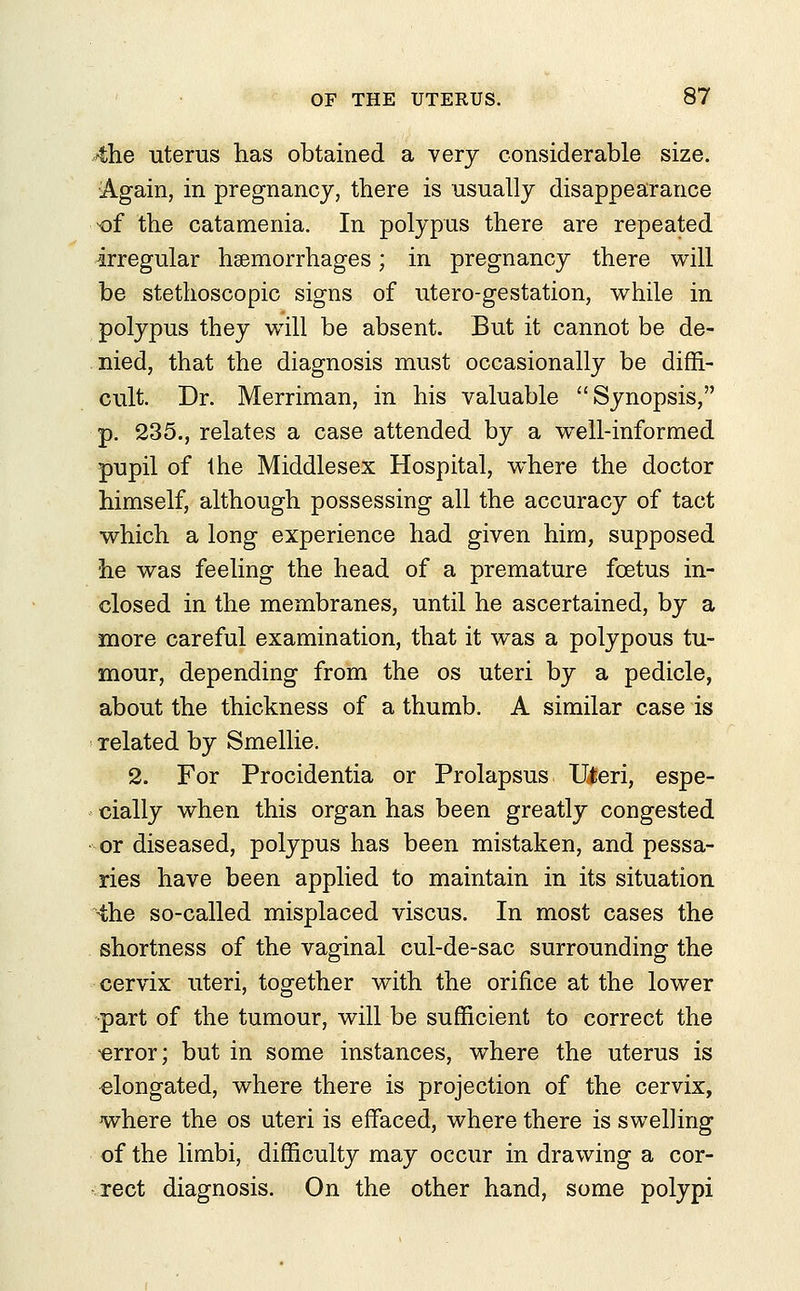4he uterus has obtained a very considerable size. Again, in pregnancy, there is usually disappearance of the catamenia. In polypus there are repeated irregular hemorrhages; in pregnancy there will be stethoscopic signs of utero-gestation, while in polypus they will be absent. But it cannot be de- nied, that the diagnosis must occasionally be diffi- cult. Dr. Merriman, in his valuable Synopsis, p. 235., relates a case attended by a wTell-informed pupil of the Middlesex Hospital, where the doctor himself, although possessing all the accuracy of tact which a long experience had given him, supposed he was feeling the head of a premature foetus in- closed in the membranes, until he ascertained, by a more careful examination, that it was a polypous tu- mour, depending from the os uteri by a pedicle, about the thickness of a thumb. A similar case is related by Smellie. 2. For Procidentia or Prolapsus Uteri, espe- cially when this organ has been greatly congested •or diseased, polypus has been mistaken, and pessa- ries have been applied to maintain in its situation the so-called misplaced viscus. In most cases the shortness of the vaginal cul-de-sac surrounding the cervix uteri, together with the orifice at the lower part of the tumour, will be sufficient to correct the 'error; but in some instances, where the uterus is elongated, where there is projection of the cervix, where the os uteri is effaced, where there is swelling of the limbi, difficulty may occur in drawing a cor- rect diagnosis. On the other hand, some polypi