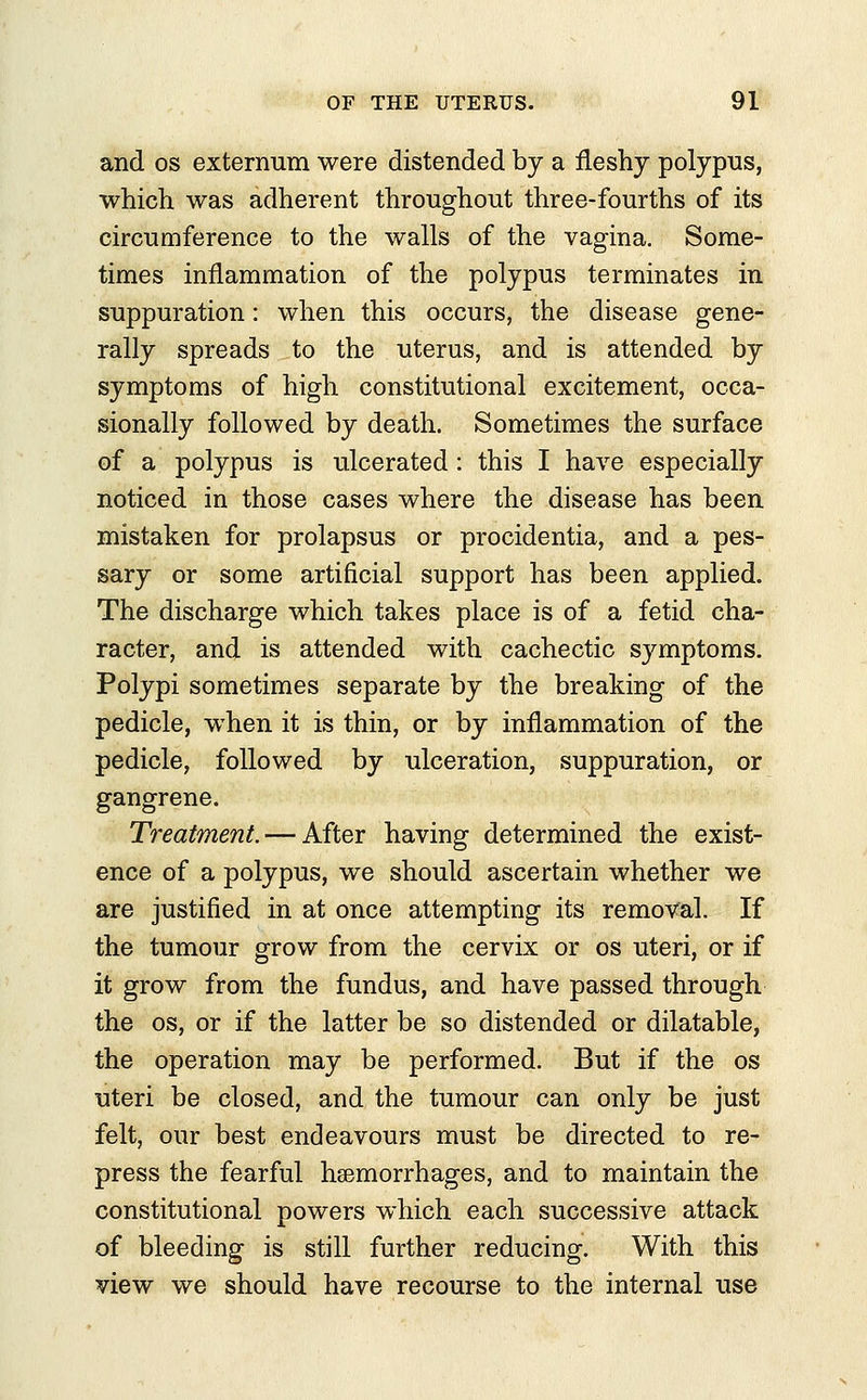 and os externum were distended by a fleshy polypus, which was adherent throughout three-fourths of its circumference to the walls of the vagina. Some- times inflammation of the polypus terminates in suppuration: when this occurs, the disease gene- rally spreads to the uterus, and is attended by symptoms of high constitutional excitement, occa- sionally followed by death. Sometimes the surface of a polypus is ulcerated: this I have especially noticed in those cases where the disease has been mistaken for prolapsus or procidentia, and a pes- sary or some artificial support has been applied. The discharge which takes place is of a fetid cha- racter, and is attended with cachectic symptoms. Polypi sometimes separate by the breaking of the pedicle, when it is thin, or by inflammation of the pedicle, followed by ulceration, suppuration, or gangrene. Treatment. — After having determined the exist- ence of a polypus, we should ascertain whether we are justified in at once attempting its removal. If the tumour grow from the cervix or os uteri, or if it grow from the fundus, and have passed through the os, or if the latter be so distended or dilatable, the operation may be performed. But if the os uteri be closed, and the tumour can only be just felt, our best endeavours must be directed to re- press the fearful haemorrhages, and to maintain the constitutional powers which each successive attack of bleeding is still further reducing. With this view we should have recourse to the internal use