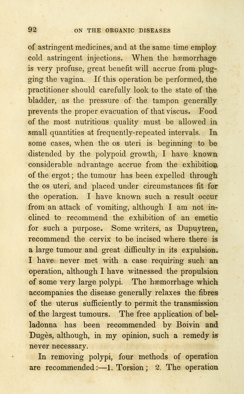 of astringent medicines, and at the same time employ cold astringent injections. When the haemorrhage is very profuse, great benefit will accrue from plug- ging the vagina. If this operation be performed, the practitioner should carefully look to the state of the bladder, as the pressure of the tampon generally prevents the proper evacuation of that viscus. Food of the most nutritious quality must be allowed in small quantities at frequently-repeated intervals. In some cases, when the os uteri is beginning to be distended by the polypoid growth, I have known considerable advantage accrue from the exhibition of the ergot; the tumour has been expelled through the os uteri, and placed under circumstances fit for the operation. I have known such a result occur from an attack of vomiting, although I am not in- clined to recommend the exhibition of an emetic for such a purpose. Some writers, as Dupuytren, recommend the cervix to be incised where there is a large tumour and great difficulty in its expulsion. I have never met with a case requiring such an operation, although I have witnessed the propulsion of some very large polypi. The haemorrhage which accompanies the disease generally relaxes the fibres of the uterus sufficiently to permit the transmission of the largest tumours. The free application of bel- ladonna has been recommended by Boivin and Duges, although, in my opinion, such a remedy is never necessary. In removing polypi, four methods of operation are recommended:—1. Torsion; 2. The operation