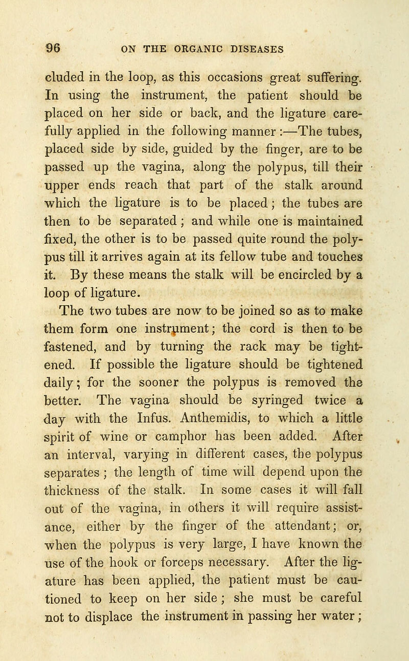 eluded in the loop, as this occasions great suffering. In using the instrument, the patient should be placed on her side or back, and the ligature care- fully applied in the following manner :—The tubes, placed side by side, guided by the ringer, are to be passed up the vagina, along the polypus, till their upper ends reach that part of the stalk around which the ligature is to be placed; the tubes are then to be separated; and while one is maintained fixed, the other is to be passed quite round the poly- pus till it arrives again at its fellow tube and touches it. By these means the stalk will be encircled by a loop of ligature. The two tubes are now to be joined so as to make them form one instrument; the cord is then to be fastened, and by turning the rack may be tight- ened. If possible the ligature should be tightened daily; for the sooner the polypus is removed the better. The vagina should be syringed twice a day with the Infus. Anthemidis, to which a little spirit of wine or camphor has been added. After an interval, varying in different cases, the polypus separates ; the length of time will depend upon the thickness of the stalk. In some cases it will fall out of the vagina, in others it will require assist- ance, either by the finger of the attendant; or, when the polypus is very large, I have known the use of the hook or forceps necessary. After the lig- ature has been applied, the patient must be cau- tioned to keep on her side; she must be careful not to displace the instrument in passing her water;