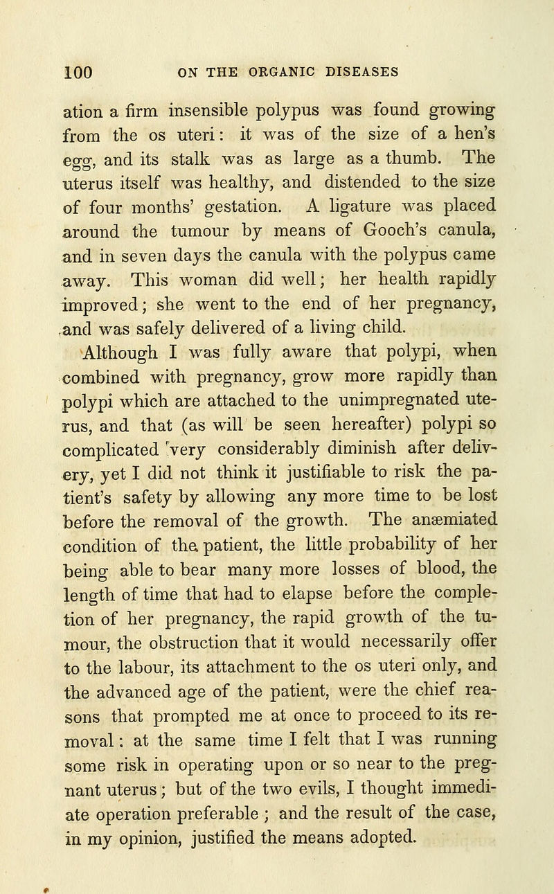 ation a firm insensible polypus was found growing from the os uteri: it was of the size of a hen's esro\ and its stalk was as large as a thumb. The uterus itself was healthy, and distended to the size of four months' gestation. A ligature was placed around the tumour by means of Gooch's canula, and in seven days the canula with the polypus came away. This woman did well; her health rapidly improved; she went to the end of her pregnancy, ,and was safely delivered of a living child. Although I was fully aware that polypi, when combined with pregnancy, grow more rapidly than polypi which are attached to the unimpregnated ute- rus, and that (as will be seen hereafter) polypi so complicated rvery considerably diminish after deliv- ery, yet I did not think it justifiable to risk the pa- tient's safety by allowing any more time to be lost before the removal of the growth. The anaemiated condition of the. patient, the little probability of her being able to bear many more losses of blood, the length of time that had to elapse before the comple- tion of her pregnancy, the rapid growth of the tu- mour, the obstruction that it would necessarily offer to the labour, its attachment to the os uteri only, and the advanced age of the patient, were the chief rea- sons that prompted me at once to proceed to its re- moval : at the same time I felt that I was running some risk in operating upon or so near to the preg- nant uterus; but of the two evils, I thought immedi- ate operation preferable ; and the result of the case, in my opinion, justified the means adopted.