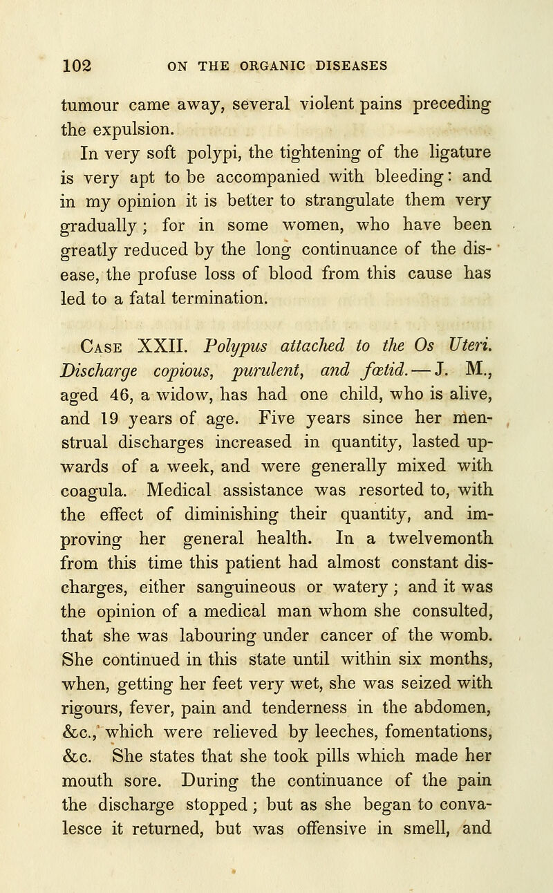 tumour came away, several violent pains preceding the expulsion. In very soft polypi, the tightening of the ligature is very apt to be accompanied with bleeding: and in my opinion it is better to strangulate them very gradually; for in some women, who have been greatly reduced by the long continuance of the dis- ease, the profuse loss of blood from this cause has led to a fatal termination. Case XXII. Polypus attached to the Os Uteri. Discharge copious, purulent, and foetid. — J. M., aged 46, a widow, has had one child, who is alive, and 19 years of age. Five years since her men- strual discharges increased in quantity, lasted up- wards of a week, and were generally mixed with coagula. Medical assistance was resorted to, with the effect of diminishing their quantity, and im- proving her general health. In a twelvemonth from this time this patient had almost constant dis- charges, either sanguineous or watery ; and it was the opinion of a medical man whom she consulted, that she was labouring under cancer of the womb. She continued in this state until within six months, when, getting her feet very wet, she was seized with rigours, fever, pain and tenderness in the abdomen, &c, which were relieved by leeches, fomentations, &c. She states that she took pills which made her mouth sore. During the continuance of the pain the discharge stopped; but as she began to conva- lesce it returned, but was offensive in smell, and