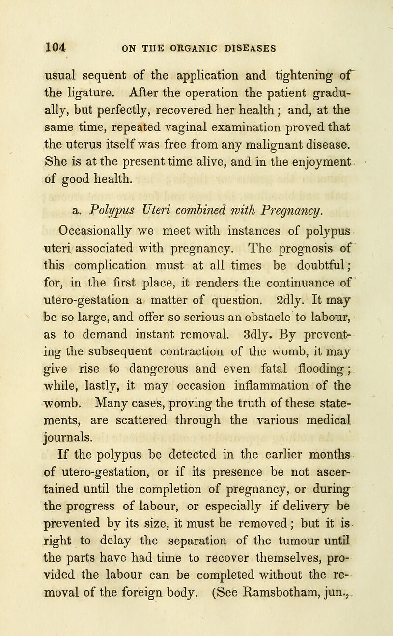 usual sequent of the application and tightening of the ligature. After the operation the patient gradu- ally, but perfectly, recovered her health; and, at the same time, repeated vaginal examination proved that the uterus itself was free from any malignant disease. She is at the present time alive, and in the enjoyment of good health. a. Polypus Uteri combined with Pregnancy. Occasionally we meet with instances of polypus uteri associated with pregnancy. The prognosis of this complication must at all times be doubtful; for, in the first place, it renders the continuance of utero-gestation a matter of question. 2dly. It may be so large, and offer so serious an obstacle to labour, as to demand instant removal. 3dly. By prevent- ing the subsequent contraction of the womb, it may give rise to dangerous and even fatal flooding; while, lastly, it may occasion inflammation of the womb. Many cases, proving the truth of these state- ments, are scattered through the various medical journals. If the polypus be detected in the earlier months of utero-gestation, or if its presence be not ascer- tained until the completion of pregnancy, or during the progress of labour, or especially if delivery be prevented by its size, it must be removed; but it is right to delay the separation of the tumour until the parts have had time to recover themselves, pro- vided the labour can be completed without the re- moval of the foreign body. (See Ramsbotham, jun.,