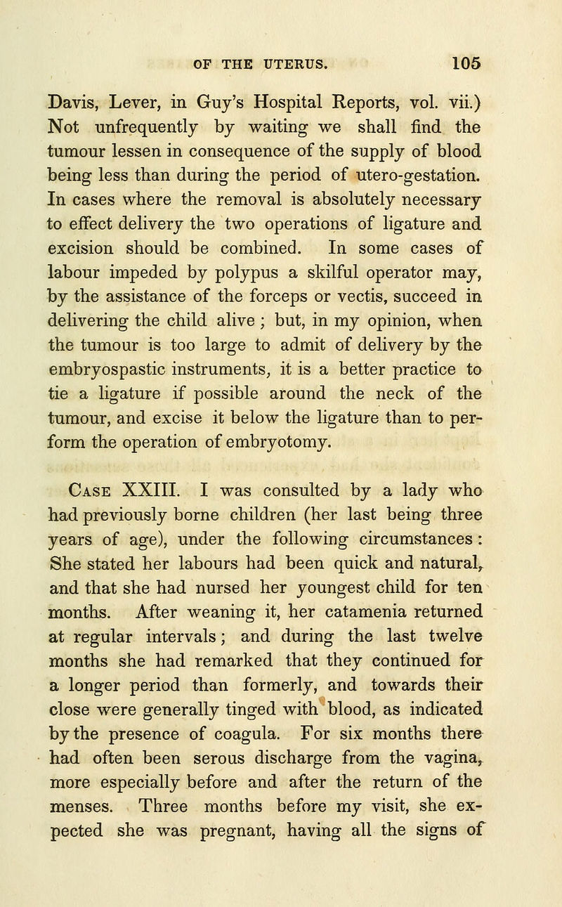 Davis, Lever, in Guy's Hospital Reports, vol. vii.) Not unfrequently by waiting we shall find the tumour lessen in consequence of the supply of blood being less than during the period of utero-gestation. In cases where the removal is absolutely necessary to effect delivery the two operations of ligature and excision should be combined. In some cases of labour impeded by polypus a skilful operator may, by the assistance of the forceps or vectis, succeed in delivering the child alive ; but, in my opinion, when the tumour is too large to admit of delivery by the embryospastic instruments, it is a better practice to tie a ligature if possible around the neck of the tumour, and excise it below the ligature than to per- form the operation of embryotomy. Case XXIII. I was consulted by a lady who had previously borne children (her last being three years of age), under the following circumstances: She stated her labours had been quick and natural^ and that she had nursed her youngest child for ten months. After weaning it, her catamenia returned at regular intervals; and during the last twelve months she had remarked that they continued for a longer period than formerly, and towards their close were generally tinged with blood, as indicated by the presence of coagula. For six months there had often been serous discharge from the vagina, more especially before and after the return of the menses. Three months before my visit, she ex- pected she was pregnant, having all the signs of