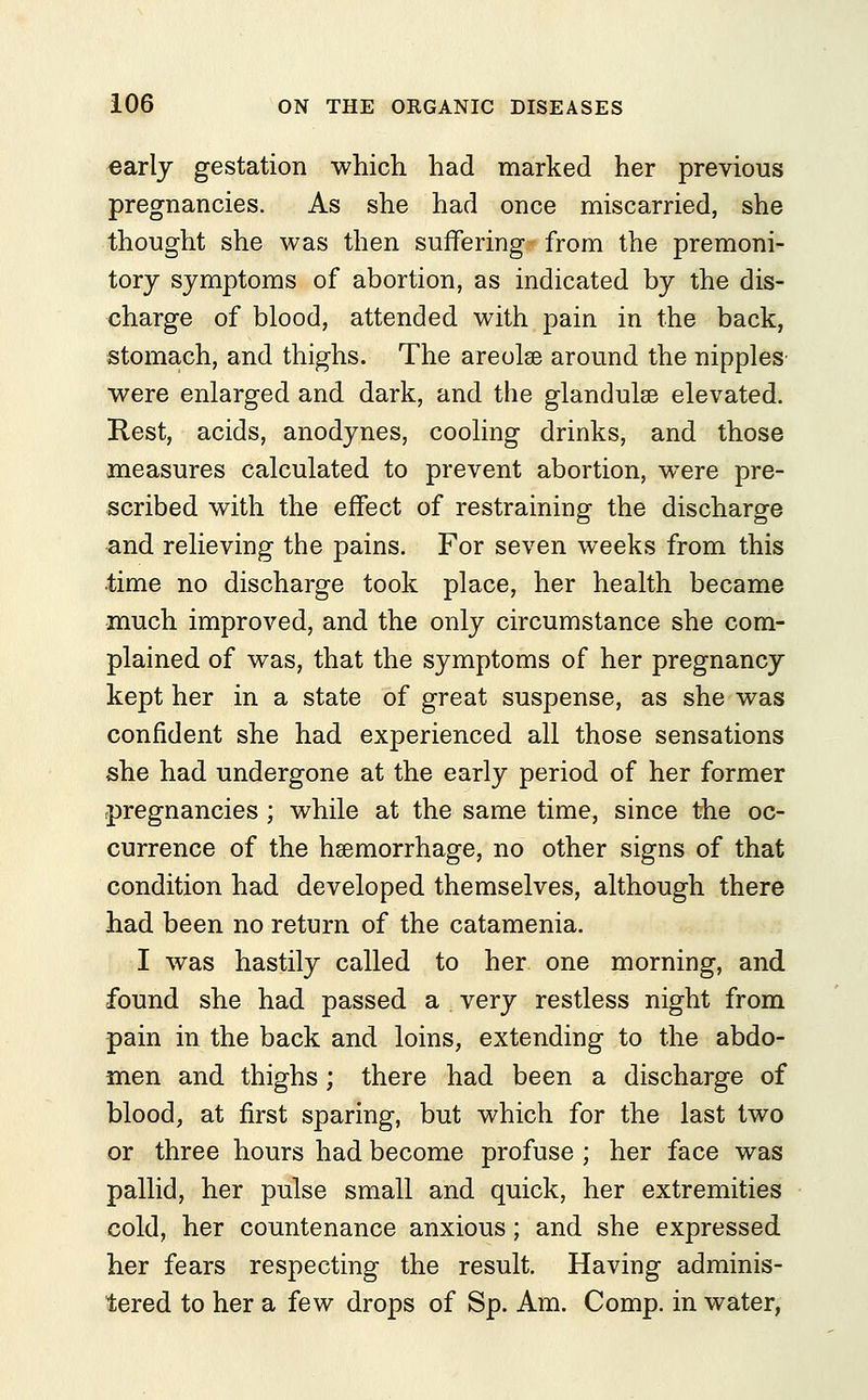 early gestation which had marked her previous pregnancies. As she had once miscarried, she thought she was then suffering from the premoni- tory symptoms of abortion, as indicated by the dis- charge of blood, attended with pain in the back, stomach, and thighs. The areolae around the nipples were enlarged and dark, and the glandulse elevated. Rest, acids, anodynes, cooling drinks, and those measures calculated to prevent abortion, were pre- scribed with the effect of restraining the discharge and relieving the pains. For seven weeks from this time no discharge took place, her health became much improved, and the only circumstance she com- plained of was, that the symptoms of her pregnancy kept her in a state of great suspense, as she was confident she had experienced all those sensations she had undergone at the early period of her former pregnancies ; while at the same time, since the oc- currence of the haemorrhage, no other signs of that condition had developed themselves, although there had been no return of the catamenia. I was hastily called to her one morning, and found she had passed a very restless night from pain in the back and loins, extending to the abdo- men and thighs; there had been a discharge of blood, at first sparing, but which for the last two or three hours had become profuse ; her face was pallid, her pulse small and quick, her extremities cold, her countenance anxious; and she expressed her fears respecting the result. Having adminis- tered to her a few drops of Sp. Am. Comp. in water,