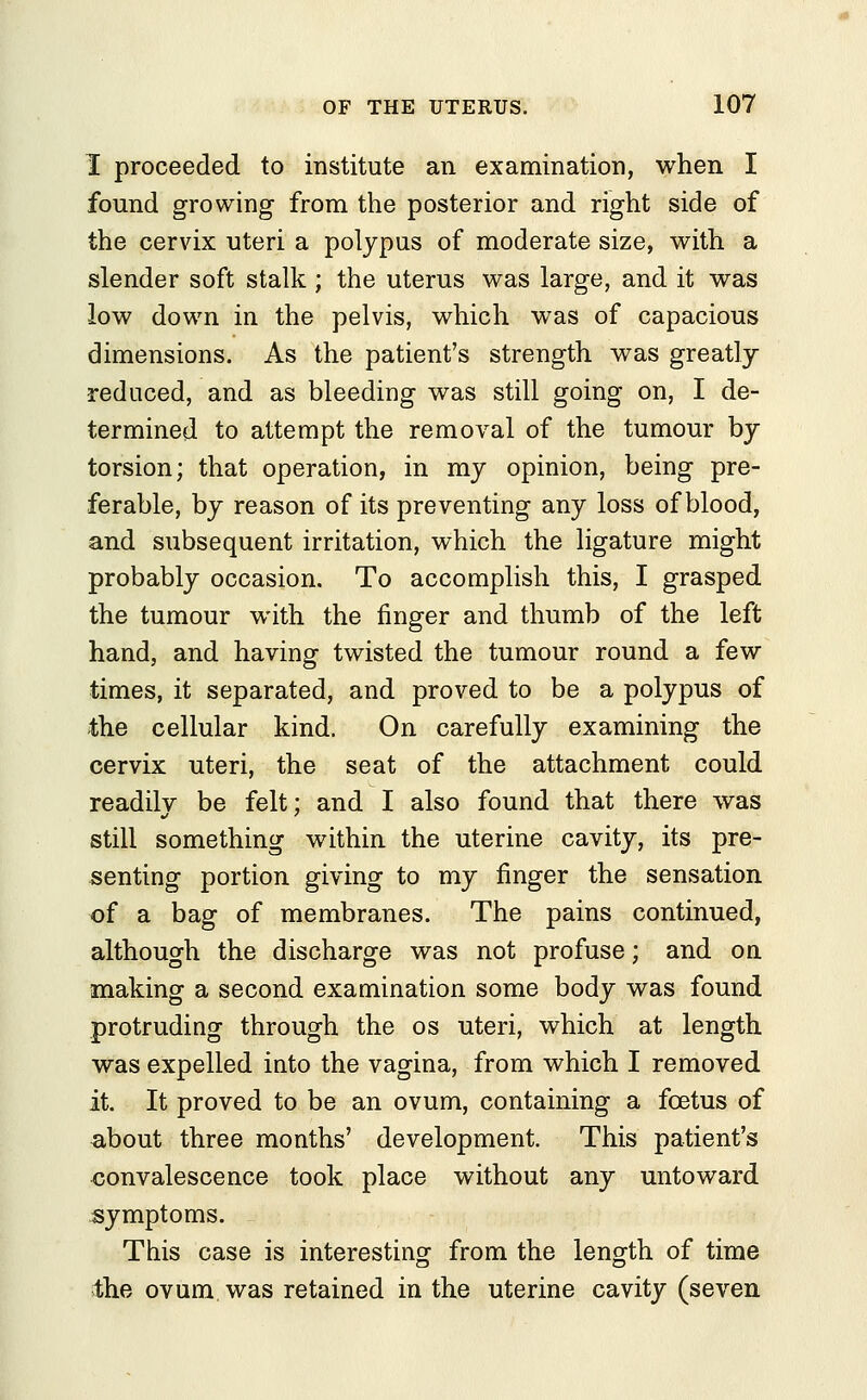 I proceeded to institute an examination, when I found growing from the posterior and right side of the cervix uteri a polypus of moderate size, with a slender soft stalk ; the uterus was large, and it was low down in the pelvis, which was of capacious dimensions. As the patient's strength was greatly- reduced, and as bleeding was still going on, I de- termined to attempt the removal of the tumour by torsion; that operation, in my opinion, being pre- ferable, by reason of its preventing any loss of blood, and subsequent irritation, which the ligature might probably occasion. To accomplish this, I grasped the tumour with the finger and thumb of the left hand, and having twisted the tumour round a few times, it separated, and proved to be a polypus of the cellular kind. On carefully examining the cervix uteri, the seat of the attachment could readilv be felt: and I also found that there was still something within the uterine cavity, its pre- senting portion giving to my finger the sensation of a bag of membranes. The pains continued, although the discharge was not profuse; and on making a second examination some body was found protruding through the os uteri, which at length was expelled into the vagina, from which I removed it. It proved to be an ovum, containing a foetus of ^bout three months' development. This patient's convalescence took place without any untoward symptoms. This case is interesting from the length of time the ovum was retained in the uterine cavity (seven