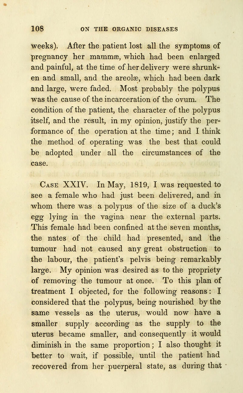 weeks). After the patient lost all the symptoms of pregnancy her mammae, which had been enlarged and painful, at the time of her delivery were shrunk- en and small, and the areolae, which had been dark and large, were faded. Most probably the polypus was the cause of the incarceration of the ovum. The condition of the patient, the character of the polypus itself, and the result, in my opinion, justify the per- formance of the operation at the time; and I think the method of operating was the best that could be adopted under all the circumstances of the case. Case XXIV. In May, 1819, I was requested to see a female who had just been delivered, and in whom there was a polypus of the size of a duck's egg lying in the vagina near the external parts. This female had been confined at the seven months, the nates of the child had presented, and the tumour had not caused any great obstruction to the labour, the patient's pelvis being remarkably large. My opinion was desired as to the propriety of removing the tumour at once. To this plan of treatment I objected, for the following reasons: I considered that the polypus, being nourished by the same vessels as the uterus, would now have a smaller supply according as the supply to the uterus became smaller, and consequently it would diminish in the same proportion; I also thought it better to wait, if possible, until the patient had recovered from her puerperal state, as during that