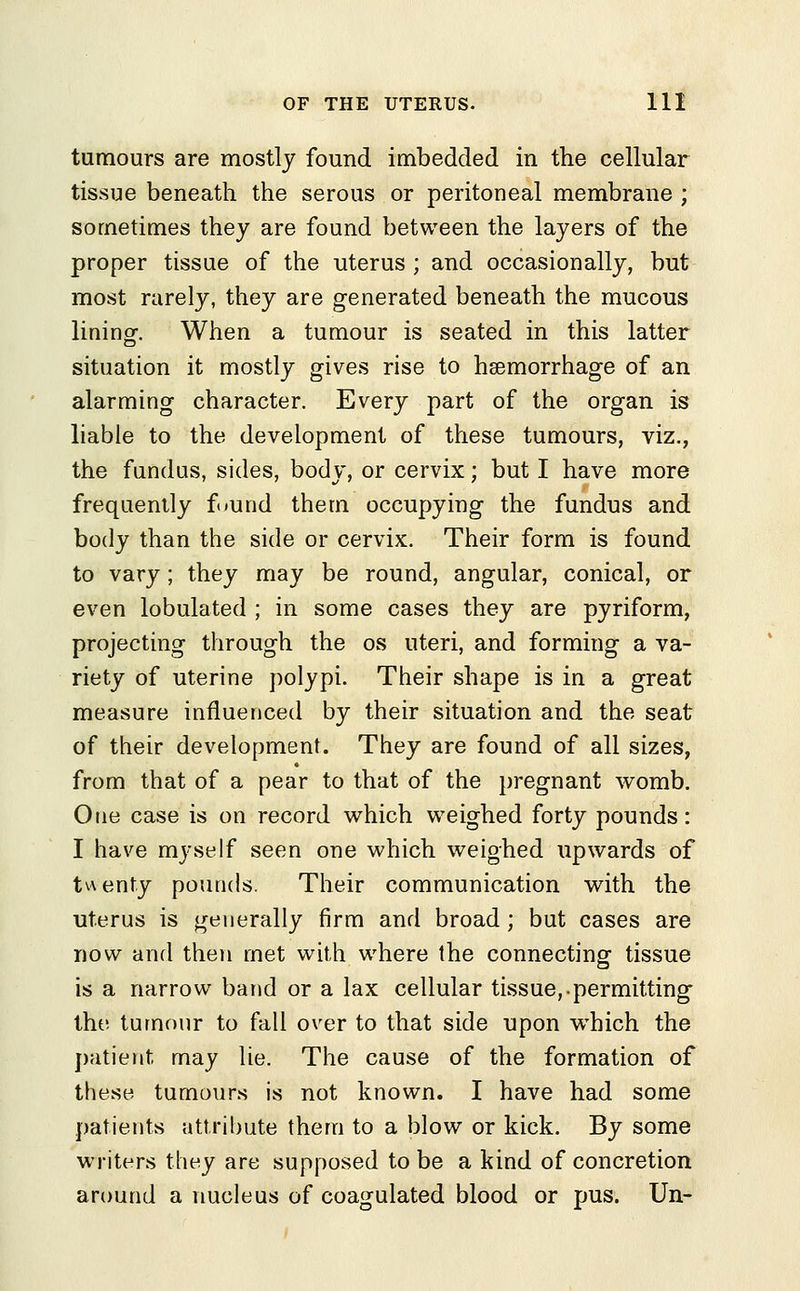 tumours are mostly found imbedded in the cellular tissue beneath the serous or peritoneal membrane ; sometimes they are found between the layers of the proper tissue of the uterus ; and occasionally, but most rarely, they are generated beneath the mucous lining--. When a tumour is seated in this latter situation it mostly gives rise to haemorrhage of an alarming character. Every part of the organ is liable to the development of these tumours, viz., the fundus, sides, body, or cervix; but I have more frequently found them occupying the fundus and body than the side or cervix. Their form is found to vary; they may be round, angular, conical, or even lobulated ; in some cases they are pyriform, projecting through the os uteri, and forming a va- riety of uterine polypi. Their shape is in a great measure influenced by their situation and the seat of their development. They are found of all sizes, from that of a pear to that of the pregnant womb. Otie case is on record which weighed forty pounds: I have myself seen one which weighed upwards of twenty pounds. Their communication with the ■uterus is generally firm and broad; but cases are now and then met with where the connecting tissue is a narrow band or a lax cellular tissue,-permitting the tumour to fall over to that side upon wdrich the patient may lie. The cause of the formation of these tumours is not known. I have had some patients attribute them to a blow or kick. By some writers they are supposed to be a kind of concretion around a nucleus of coagulated blood or pus. Un-