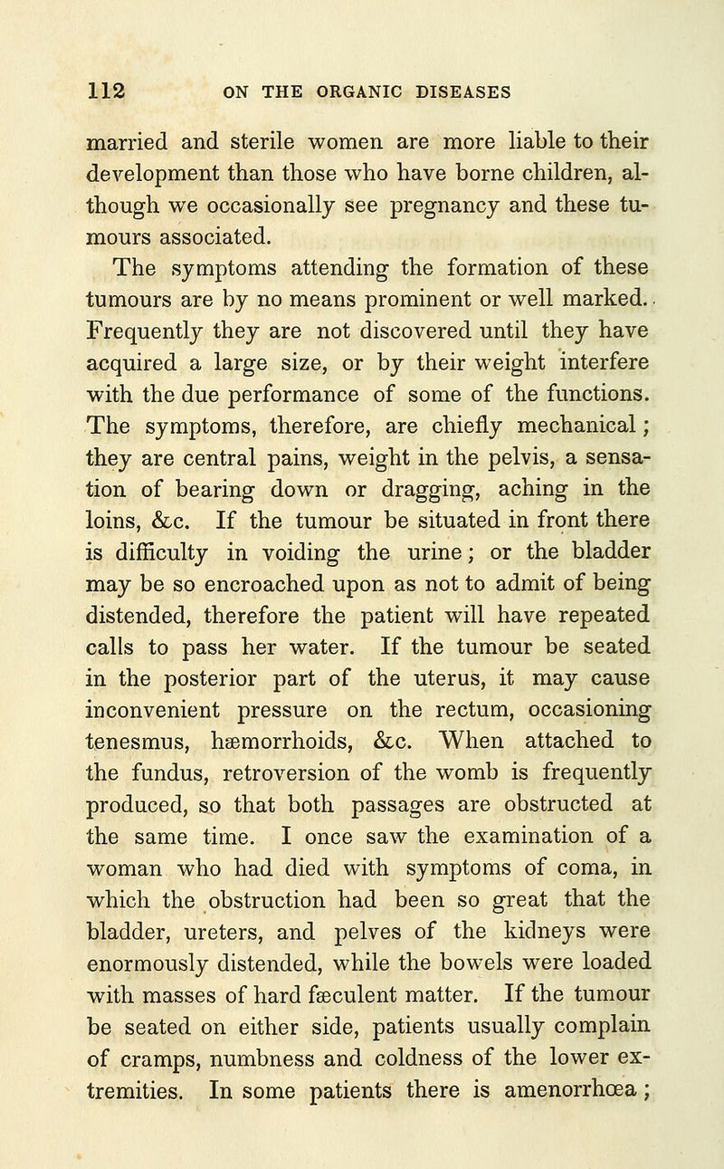 married and sterile women are more liable to their development than those who have borne children, al- though we occasionally see pregnancy and these tu- mours associated. The symptoms attending the formation of these tumours are by no means prominent or well marked.. Frequently they are not discovered until they have acquired a large size, or by their weight interfere with the due performance of some of the functions. The symptoms, therefore, are chiefly mechanical; they are central pains, weight in the pelvis, a sensa- tion of bearing down or dragging, aching in the loins, &c. If the tumour be situated in front there is difficulty in voiding the urine; or the bladder may be so encroached upon as not to admit of being distended, therefore the patient will have repeated calls to pass her water. If the tumour be seated in the posterior part of the uterus, it may cause inconvenient pressure on the rectum, occasioning tenesmus, haemorrhoids, &c. When attached to the fundus, retroversion of the womb is frequently produced, so that both passages are obstructed at the same time. I once saw the examination of a woman who had died with symptoms of coma, in which the obstruction had been so great that the bladder, ureters, and pelves of the kidneys were enormously distended, while the bowels were loaded with masses of hard fgeculent matter. If the tumour be seated on either side, patients usually complain of cramps, numbness and coldness of the lower ex- tremities. In some patients there is amenorrhea;