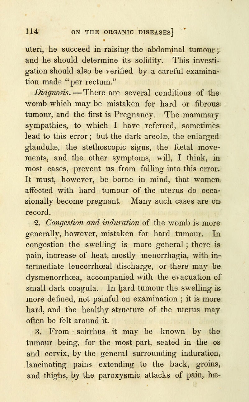 uteri, he succeed in raising the abdominal tumour;: and he should determine its solidity. This investi- gation should also be verified by a careful examina- tion made per rectum. Diagnosis.—There are several conditions of the womb which may be mistaken for hard or fibrous- tumour, and the first is Pregnancy. The mammary sympathies, to which I have referred, sometimes lead to this error; but the dark areolse, the enlarged glandulse, the stethoscopic signs, the foetal move- ments, and the other symptoms, will, I think, in most cases, prevent us from falling into this error. It must, however, be borne in mind, that women affected with hard tumour of the uterus do occa- sionally become pregnant. Many such cases are on> record. 2. Congestion and induration of the womb is more generally, however, mistaken for hard tumour. In congestion the swelling is more general; there is pain, increase of heat, mostly menorrhagia, with in- termediate leucorrhceal discharge, or there may be dysmenorrhcea, accompanied with the evacuation of small dark coagula. In liard tumour the swelling is more defined, not painful on examination ; it is more hard, and the healthy structure of the uterus may often be felt around it. 3. From scirrhus it may be known by the tumour being, for the most part, seated in the os and cervix, by the general surrounding induration, lancinating pains extending to the back, groins, and thighs, by the paroxysmic attacks of pain, hse-