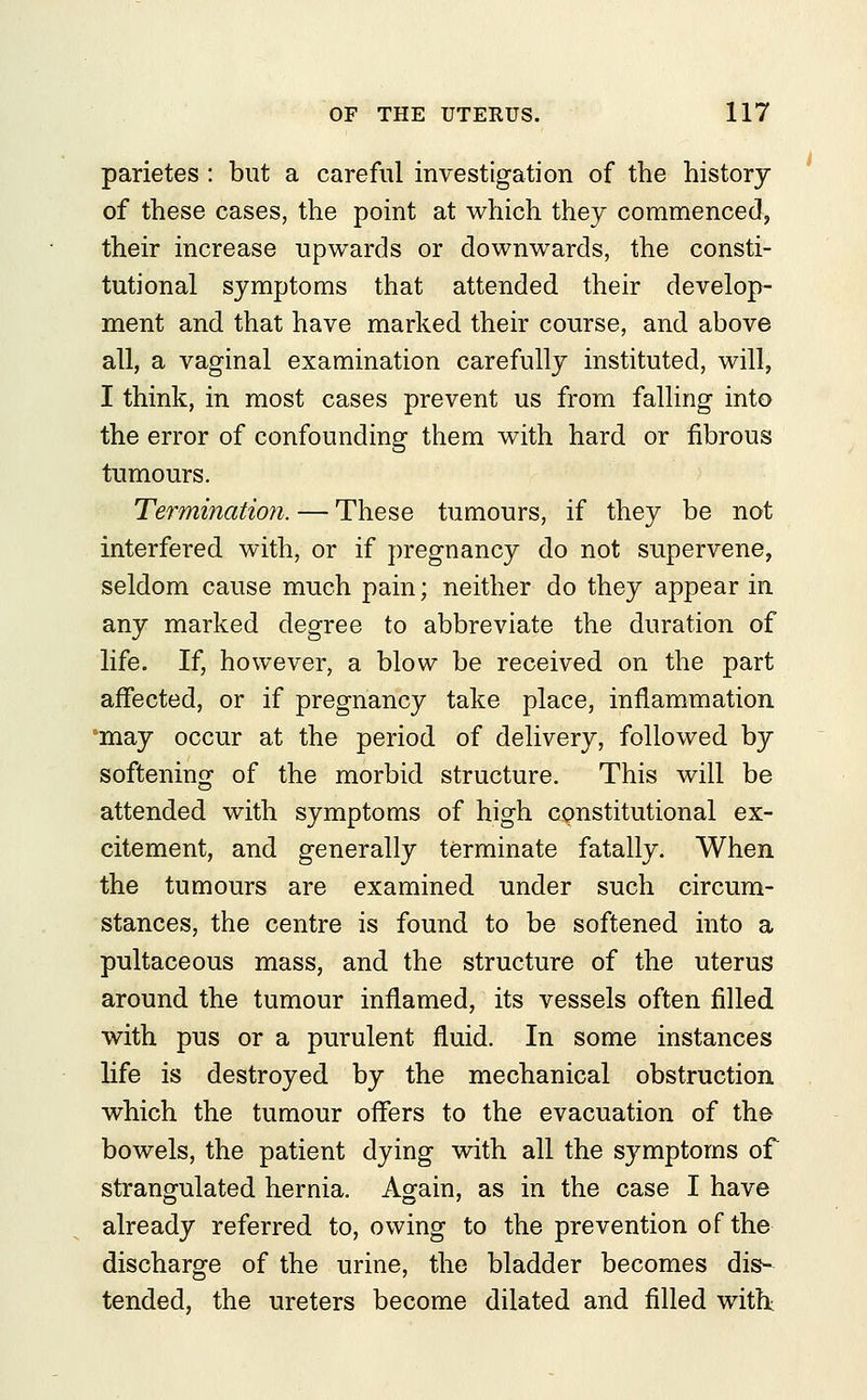 parietes : but a careful investigation of the history of these cases, the point at which they commenced, their increase upwards or downwards, the consti- tutional symptoms that attended their develop- ment and that have marked their course, and above all, a vaginal examination carefully instituted, will, I think, in most cases prevent us from falling into the error of confounding them with hard or fibrous tumours. Termination. — These tumours, if they be not interfered with, or if pregnancy do not supervene, seldom cause much pain; neither do they appear in any marked degree to abbreviate the duration of life. If, however, a blow be received on the part affected, or if pregnancy take place, inflammation may occur at the period of delivery, followed by softening of the morbid structure. This will be attended with symptoms of high constitutional ex- citement, and generally terminate fatally. When the tumours are examined under such circum- stances, the centre is found to be softened into a pultaceous mass, and the structure of the uterus around the tumour inflamed, its vessels often filled with pus or a purulent fluid. In some instances life is destroyed by the mechanical obstruction which the tumour offers to the evacuation of the bowels, the patient dying with all the symptoms of strangulated hernia. Again, as in the case I have already referred to, owing to the prevention of the discharge of the urine, the bladder becomes dis- tended, the ureters become dilated and filled with; i