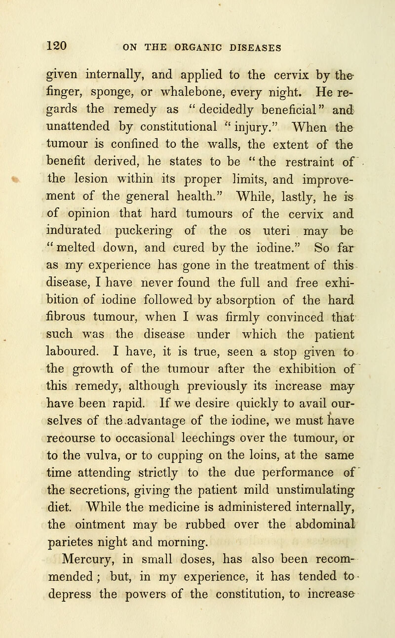 given internally, and applied to the cervix by the finger, sponge, or whalebone, every night. He re- gards the remedy as  decidedly beneficial and unattended by constitutional  injury. When the tumour is confined to the walls, the extent of the benefit derived, he states to be the restraint of the lesion within its proper limits, and improve- ment of the general health. While, lastly, he is of opinion that hard tumours of the cervix and indurated puckering of the os uteri may be  melted down, and cured by the iodine. So far as my experience has gone in the treatment of this disease, I have never found the full and free exhi- bition of iodine followed by absorption of the hard fibrous tumour, when I was firmly convinced that such was the disease under which the patient laboured. I have, it is true, seen a stop given to the growth of the tumour after the exhibition of this remedy, although previously its increase may have been rapid. If we desire quickly to avail our- selves of the .advantage of the iodine, we must have recourse to occasional leechings over the tumour, or to the vulva, or to cupping on the loins, at the same time attending strictly to the due performance of the secretions, giving the patient mild unstirnulating diet. While the medicine is administered internally, the ointment may be rubbed over the abdominal parietes night and morning. Mercury, in small doses, has also been recom- mended ; but, in my experience, it has tended to - depress the powers of the constitution, to increase