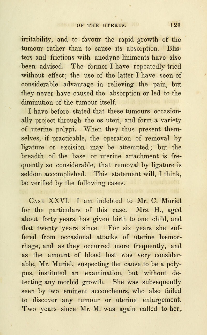 irritability, and to favour the rapid growth of the tumour rather than to cause its absorption. Blis- ters and frictions with anodyne liniments have also been advised. The former I have repeatedly tried without effect; the use of the latter I have seen of considerable advantage in relieving the pain, but they never have caused the absorption or led to the diminution of the tumour itself. I have before stated that these tumours occasion- ally project through the os uteri, and form a variety of uterine polypi. When they thus present them- selves, if practicable, the operation of removal by ligature or excision may be attempted; but the breadth of the base or uterine attachment is fre- quently so considerable, that removal by ligature is seldom accomplished. This statement will, I think, be verified by the following cases. Case XXVI. I am indebted to Mr. C. Muriel for the particulars of this case. Mrs. H., aged about forty years, has given birth to one child, and that twenty years since. For six years she suf- fered from occasional attacks of uterine hsemor- rhage, and as they occurred more frequently, and as the amount of blood lost was very consider- able, Mr. Muriel, suspecting the cause to be a poly- pus, instituted an examination, but without de- tecting any morbid growth. She was subsequently seen by two eminent accoucheurs, who also failed to discover any tumour or uterine enlargement. Two years since Mr. M. was again called to her,.