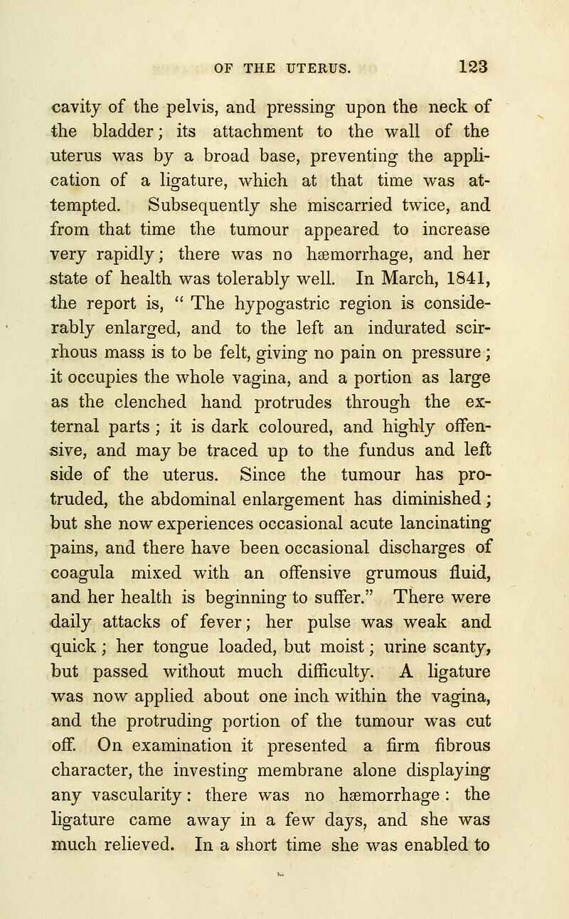 cavity of the pelvis, and pressing upon the neck of the bladder; its attachment to the wall of the ■uterus was by a broad base, preventing the appli- cation of a ligature, which at that time was at- tempted. Subsequently she miscarried twice, and from that time the tumour appeared to increase very rapidly; there was no haemorrhage, and her state of health was tolerably well. In March, 1841, the report is,  The hypogastric region is conside- rably enlarged, and to the left an indurated scir- rhous mass is to be felt, giving no pain on pressure ; it occupies the whole vagina, and a portion as large as the clenched hand protrudes through the ex- ternal parts; it is dark coloured, and highly offen- sive, and may be traced up to the fundus and left side of the uterus. Since the tumour has pro- truded, the abdominal enlargement has diminished; but she now experiences occasional acute lancinating pains, and there have been occasional discharges of coagula mixed with an offensive grumous fluid, and her health is beginning to suffer. There were daily attacks of fever; her pulse was weak and quick; her tongue loaded, but moist; urine scanty, but passed without much difficulty. A ligature was now applied about one inch within the vagina, and the protruding portion of the tumour was cut off. On examination it presented a firm fibrous character, the investing membrane alone displaying any vascularity: there was no haemorrhage: the ligature came away in a few days, and she was much relieved. In a short time she was enabled to