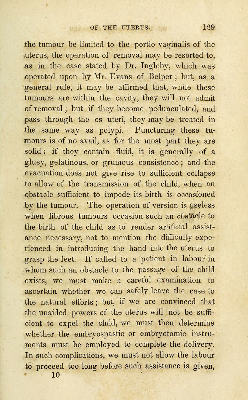 the tumour be limited to the portio vaginalis of the uterus, the operation of removal may be resorted to, .as in the case stated by Dr. Ingleby, which was operated upon by Mr. Evans of Belper; but, as a general rule, it may be affirmed that, while these tumours are within the cavity, they will not admit of removal; but if they become pedunculated, and pass through the os uteri, they may be treated in the same way as polypi. Puncturing these tu- mours is of no avail, as for the most part they are solid: if they contain fluid, it is generally of a gluey, gelatinous, or grumous consistence; and the evacuation does not give rise to sufficient collapse to allow of the transmission of the child, when an obstacle sufficient to impede its birth is occasioned by the tumour. The operation of version is useless when fibrous tumours occasion such an obs^cle to the birth of the child as to render artificial assist- ance necessary, not to mention the difficulty expe- rienced in introducing the hand into the uterus to grasp the feet. If called to a patient in labour in whom such an obstacle to the passage of the child exists, we must make a careful examination to ascertain whether we can safely leave the case to the natural efforts; but, if we are convinced that the unaided powers oi the uterus will not be suffi- cient to expel the child, we must then determine whether the embryospastic or embryotomic instru- ments must be employed to complete the delivery. In such complications, we must not allow the labour to proceed too long before such assistance is given, 10