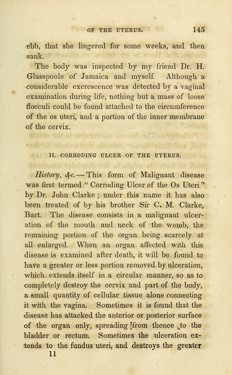 ebb, that she lingered for some weeks, and then sank. The body was inspected by my friend Dr. H. Glasspoole of Jamaica and myself. Although a considerable excrescence was detected by a vaginal examination during life, nothing but a mass of loose flocculi could be found attached to the circumference of the os uteri, and a portion of the inner membrane of the cervix. II. CORRODING ULCER OF THE UTERUS. History, fyc. — This form of Malignant disease was first termed  Corroding Ulcer of the Os Uteri by Dr. John Clarke ; under this name it has also been treated of by his brother Sir C. M. Clarke, Bart. The disease consists in a malignant ulcer- ation of the mouth and neck of the womb, the remaining portion of the organ being scarcely at all enlarged. When an organ affected with this disease is examined after death, it will be found to have a greater or less portion removed by ulceration, which extends itself in a circular manner, so as to completely destroy the cervix and part of the body, a small quantity of cellular tissue alone connecting it with the vagina. Sometimes it is found that the disease has attacked the anterior or posterior surface of the organ only, spreading [from thence Jto the bladder or rectum. Sometimes the ulceration ex- pends to the fundus uteri, and destroys the greater 11