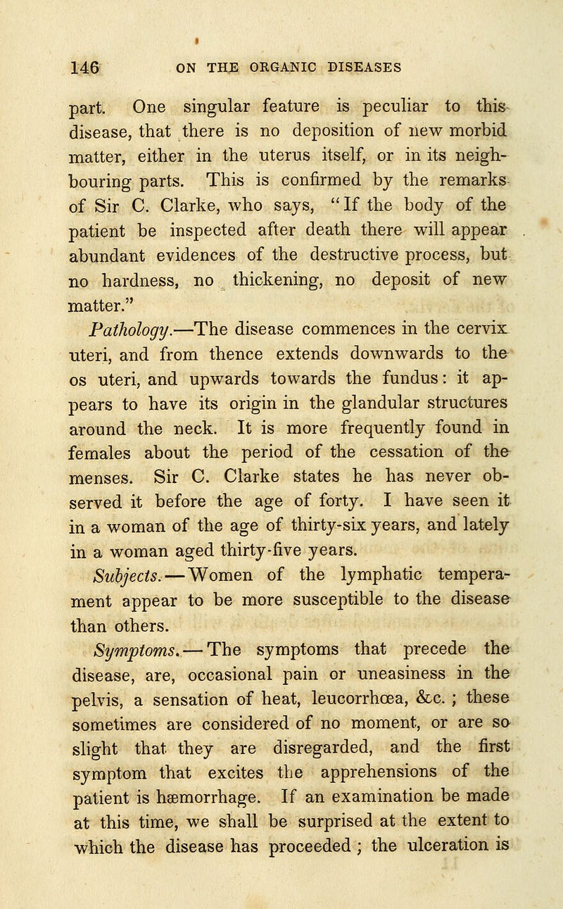 part. One singular feature is peculiar to this disease, that there is no deposition of new morbid matter, either in the uterus itself, or in its neigh- bouring parts. This is confirmed by the remarks of Sir C. Clarke, who says,  If the body of the patient be inspected after death there will appear abundant evidences of the destructive process, but no hardness, no thickening, no deposit of new matter. Pathology.—The disease commences in the cervix uteri, and from thence extends downwards to the os uteri, and upwards towards the fundus: it ap- pears to have its origin in the glandular structures around the neck. It is more frequently found in females about the period of the cessation of the menses. Sir C. Clarke states he has never ob- served it before the age of forty. I have seen it in a woman of the age of thirty-six years, and lately in a woman aged thirty-five years. Subjects.—Women of the lymphatic tempera- ment appear to be more susceptible to the disease than others. Symptoms. — The symptoms that precede the disease, are, occasional pain or uneasiness in the pelvis, a sensation of heat, leucorrhcea, &c. ; these sometimes are considered of no moment, or are so slight that they are disregarded, and the first symptom that excites the apprehensions of the patient is hemorrhage. If an examination be made at this time, we shall be surprised at the extent to which the disease has proceeded ; the ulceration is