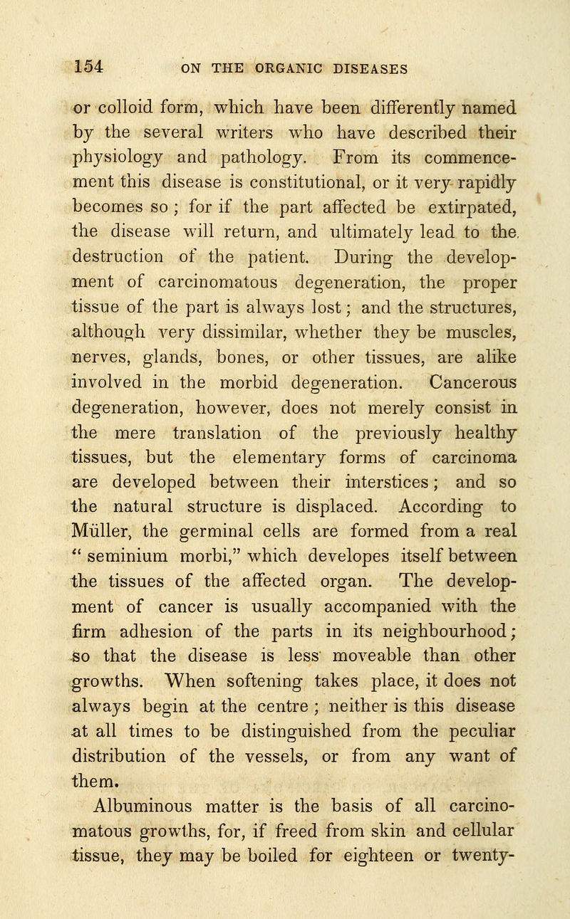 or colloid form, which have been differently named by the several writers who have described their physiology and pathology. From its commence- ment this disease is constitutional, or it very rapidly becomes so ; for if the part affected be extirpated, the disease will return, and ultimately lead to the, destruction of the patient. During the develop- ment of carcinomatous degeneration, the proper tissue of the part is always lost; and the structures, although very dissimilar, whether they be muscles, nerves, glands, bones, or other tissues, are alike involved in the morbid degeneration. Cancerous degeneration, however, does not merely consist in the mere translation of the previously healthy tissues, but the elementary forms of carcinoma are developed between their interstices; and so the natural structure is displaced. According to Muller, the germinal cells are formed from a real  seminium morbi, which developes itself between the tissues of the affected organ. The develop- ment of cancer is usually accompanied with the firm adhesion of the parts in its neighbourhood; so that the disease is less moveable than other growths. When softening takes place, it does not always begin at the centre ; neither is this disease at all times to be distinguished from the peculiar distribution of the vessels, or from any want of them. Albuminous matter is the basis of all carcino- matous growths, for, if freed from skin and cellular tissue, they may be boiled for eighteen or twenty-