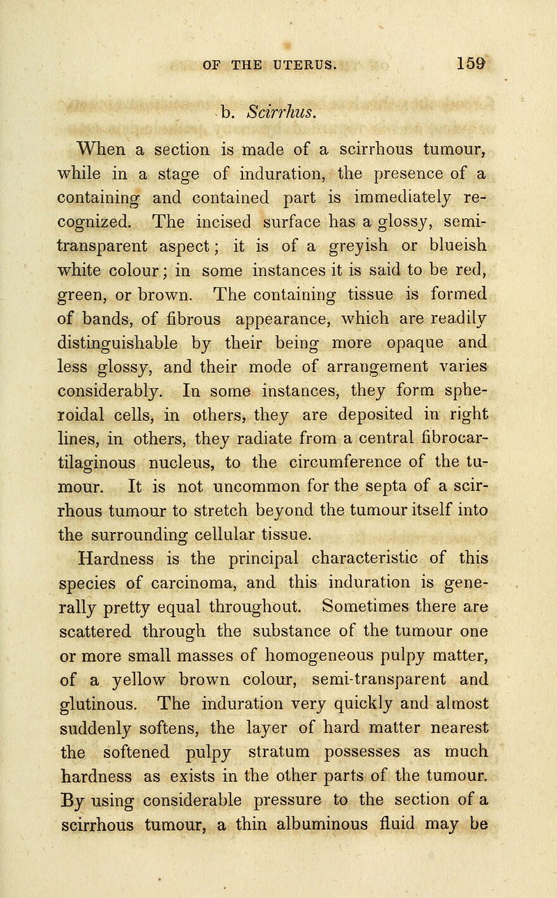 b. Scirrhus. When a section is made of a scirrhous tumour, while in a stage of induration, the presence of a containing and contained part is immediately re- cognized. The incised surface has a glossy, semi- transparent aspect; it is of a greyish or blueish white colour; in some instances it is said to be red, green, or brown. The containing tissue is formed of bands, of fibrous appearance, which are readily distinguishable by their being more opaque and less glossy, and their mode of arrangement varies considerably. In some instances, they form sphe- roidal cells, in others, they are deposited in right lines, in others, they radiate from a central fibrocar- tilaginous nucleus, to the circumference of the tu- mour. It is not uncommon for the septa of a scir- rhous tumour to stretch beyond the tumour itself into the surrounding cellular tissue. Hardness is the principal characteristic of this species of carcinoma, and this induration is gene- rally pretty equal throughout. Sometimes there are scattered through the substance of the tumour one or more small masses of homogeneous pulpy matter, of a yellow brown colour, semi-transparent and glutinous. The induration very quickly and almost suddenly softens, the layer of hard matter nearest the softened pulpy stratum possesses as much hardness as exists in the other parts of the tumour. By using considerable pressure to the section of a scirrhous tumour, a thin albuminous fluid may be