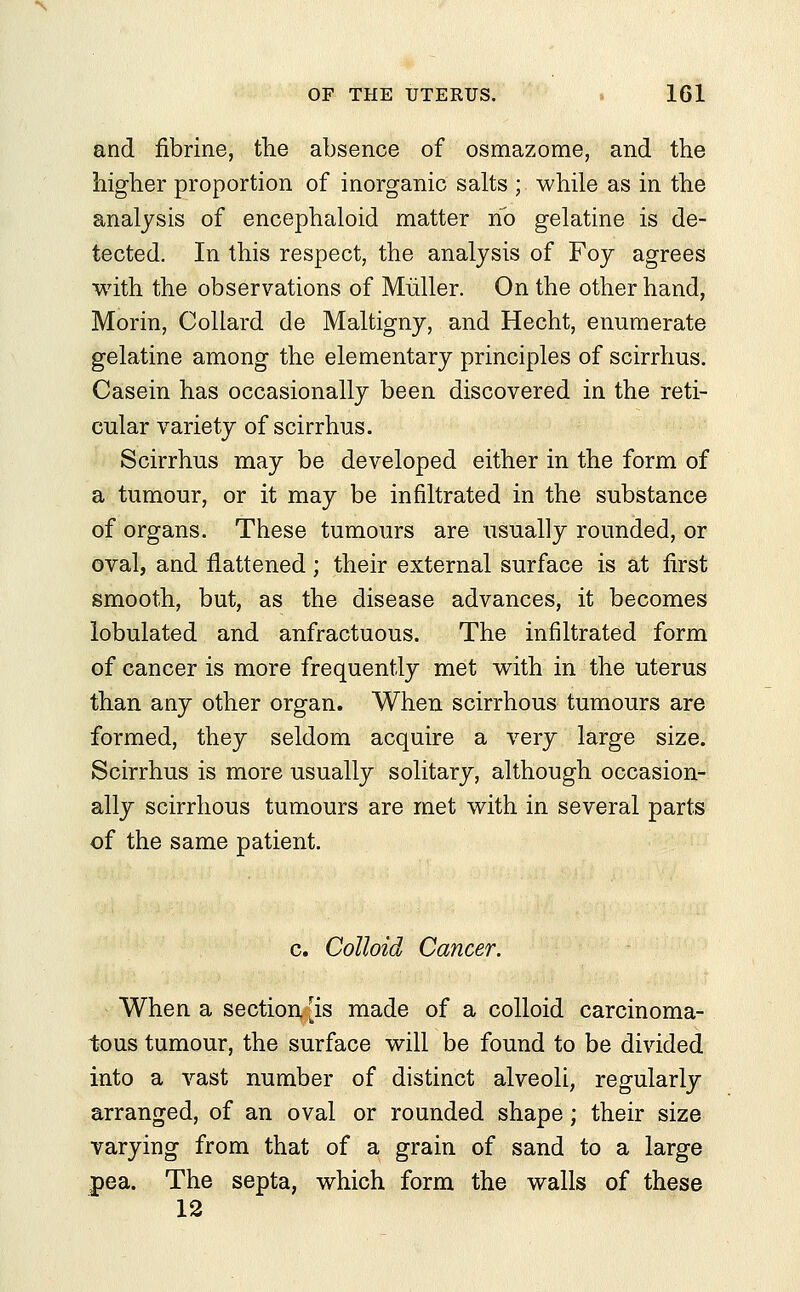 and fibrine, the absence of osmazome, and the higher proportion of inorganic salts ; while as in the analysis of encephaloid matter no gelatine is de- tected. In this respect, the analysis of Foy agrees with the observations of Muller. On the other hand, Morin, Collard de Maltigny, and Hecht, enumerate gelatine among the elementary principles of scirrhus. Casein has occasionally been discovered in the reti- cular variety of scirrhus. Scirrhus may be developed either in the form of a tumour, or it may be infiltrated in the substance of organs. These tumours are usually rounded, or oval, and flattened; their external surface is at first smooth, but, as the disease advances, it becomes lobulated and anfractuous. The infiltrated form of cancer is more frequently met with in the uterus than any other organ. When scirrhous tumours are formed, they seldom acquire a very large size. Scirrhus is more usually solitary, although occasion- ally scirrhous tumours are met with in several parts of the same patient. c. Colloid Cancer. When a section [is made of a colloid carcinoma- tous tumour, the surface will be found to be divided into a vast number of distinct alveoli, regularly arranged, of an oval or rounded shape; their size varying from that of a grain of sand to a large pea. The septa, which form the walls of these 12