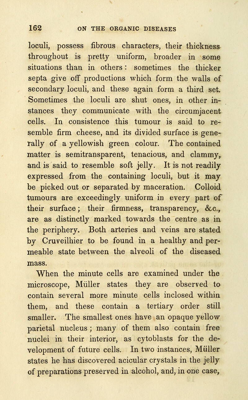 loculi, possess fibrous characters, their thickness throughout is pretty uniform, broader in some situations than in others: sometimes the thicker septa give off productions which form the walls of secondary loculi, and these again form a third set. Sometimes the loculi are shut ones, in other in- stances they communicate with the circumjacent cells. In consistence this tumour is said to re- semble firm cheese, and its divided surface is gene- rally of a yellowish green colour. The contained matter is semitransparent, tenacious, and clammy, and is said to resemble soft jelly. It is not readily expressed from the containing loculi, but it may be picked out or separated by maceration. Colloid tumours are exceedingly uniform in every part of their surface; their firmness, transparency, &c, are as distinctly marked towards the centre as in the periphery. Both arteries and veins are stated by Cruveilhier to be found in a healthy and per- meable state between the alveoli of the diseased mass. When the minute cells are examined under the microscope, Miiller states they are observed to contain several more minute cells inclosed within them, and these contain a tertiary order still smaller. The smallest ones have an opaque yellow parietal nucleus ; many of them also contain free nuclei in their interior, as cytoblasts for the de- velopment of future cells. In two instances, Miiller states he has discovered acicular crystals in the jelly of preparations preserved in alcohol, and, in one case,