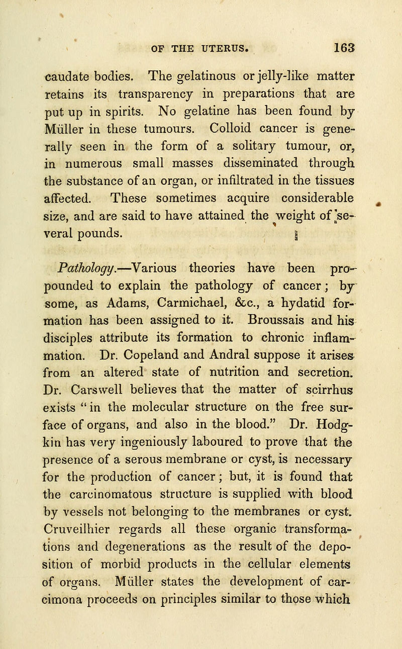 caudate bodies. The gelatinous or jelly-like matter retains its transparency in preparations that are put up in spirits. No gelatine has been found by Muller in these tumours. Colloid cancer is gene- rally seen in the form of a solitary tumour, or, in numerous small masses disseminated through the substance of an organ, or infiltrated in the tissues affected. These sometimes acquire considerable size, and are said to have attained the weight of [se- veral pounds. | Pathology.—Various theories have been pro- pounded to explain the pathology of cancer; by some, as Adams, Carmichael, &c, a hydatid for- mation has been assigned to it. Broussais and his disciples attribute its formation to chronic inflam- mation. Dr. Copeland and Andral suppose it arises from an altered state of nutrition and secretion. Dr. Cars well believes that the matter of scirrhus exists  in the molecular structure on the free sur- face of organs, and also in the blood. Dr. Hodg- kin has very ingeniously laboured to prove that the presence of a serous membrane or cyst, is necessary for the production of cancer; but, it is found that the carcinomatous structure is supplied with blood by vessels not belonging to the membranes or cyst Cruveilhier regards all these organic transforma- tions and degenerations as the result of the depo- sition of morbid products in the cellular elements of organs. Muller states the development of car- cimona proceeds on principles similar to those which