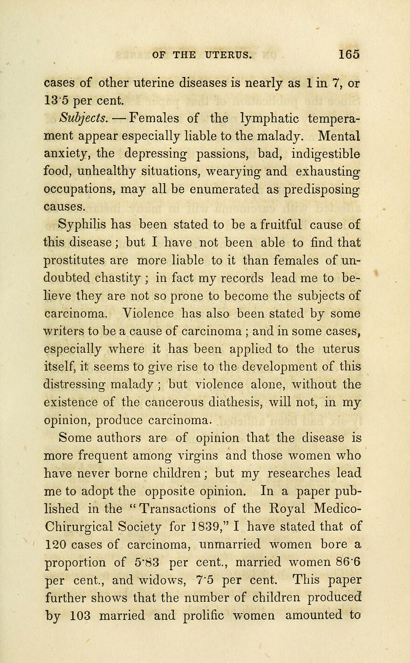 cases of other uterine diseases is nearly as 1 in 7, or 135 per cent. Subjects.—Females of the lymphatic tempera- ment appear especially liable to the malady. Mental anxiety, the depressing passions, bad, indigestible food, unhealthy situations, wearying and exhausting occupations, may all be enumerated as predisposing causes. Syphilis has been stated to be a fruitful cause of this disease; but I have not been able to find that prostitutes are more liable to it than females of un- doubted chastity ; in fact my records lead me to be- lieve they are not so prone to become the subjects of carcinoma. Violence has also been stated by some writers to be a cause of carcinoma ; and in some cases, especially where it has been applied to the uterus itself, it seems to give rise to the development of this distressing malady ; but violence alone, without the existence of the cancerous diathesis, will not, in my opinion, produce carcinoma. Some authors are of opinion that the disease is more frequent among virgins and those women who have never borne children; but my researches lead me to adopt the opposite opinion. In a paper pub- lished in the  Transactions of the Royal Medico- Chirurgical Society for 1839, I have stated that of 120 cases of carcinoma, unmarried women bore a proportion of 5*83 per cent., married women 86*6 per cent., and widows, 75 per cent. This paper further shows that the number of children produced by 103 married and prolific women amounted to