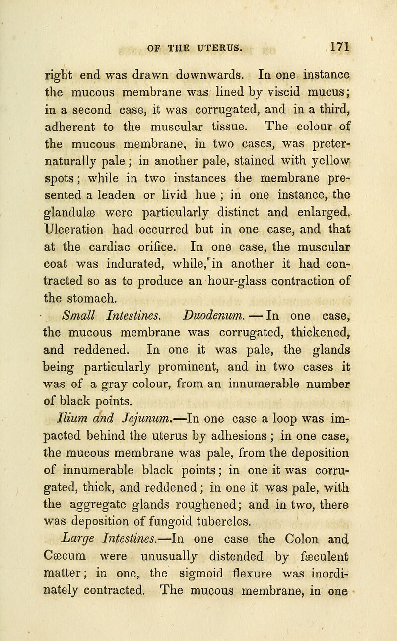 right end was drawn downwards. In one instance the mucous membrane was lined by viscid mucus; in a second case, it was corrugated, and in a third, adherent to the muscular tissue. The colour of the mucous membrane, in two cases, was preter- natural ly pale; in another pale, stained with yellow spots; while in two instances the membrane pre- sented a leaden or livid hue ; in one instance, the glandulse were particularly distinct and enlarged. Ulceration had occurred but in one case, and that at the cardiac orifice. In one case, the muscular coat was indurated, while,rin another it had con- tracted so as to produce an hour-glass contraction of the stomach. Small Intestines. Duodenum. — In one case, the mucous membrane was corrugated, thickened, and reddened. In one it was pale, the glands being particularly prominent, and in two cases it was of a gray colour, from an innumerable number of black points. Ilium and Jejunum.—In one case a loop was im- pacted behind the uterus by adhesions ; in one case, the mucous membrane was pale, from the deposition of innumerable black points; in one it was corru- gated, thick, and reddened; in one it was pale, with the aggregate glands roughened; and in two, there was deposition of fungoid tubercles. Large Intestines.—In one case the Colon and Caecum were unusually distended by fseculent matter; in one, the sigmoid flexure was inordi- nately contracted. The mucous membrane, in one