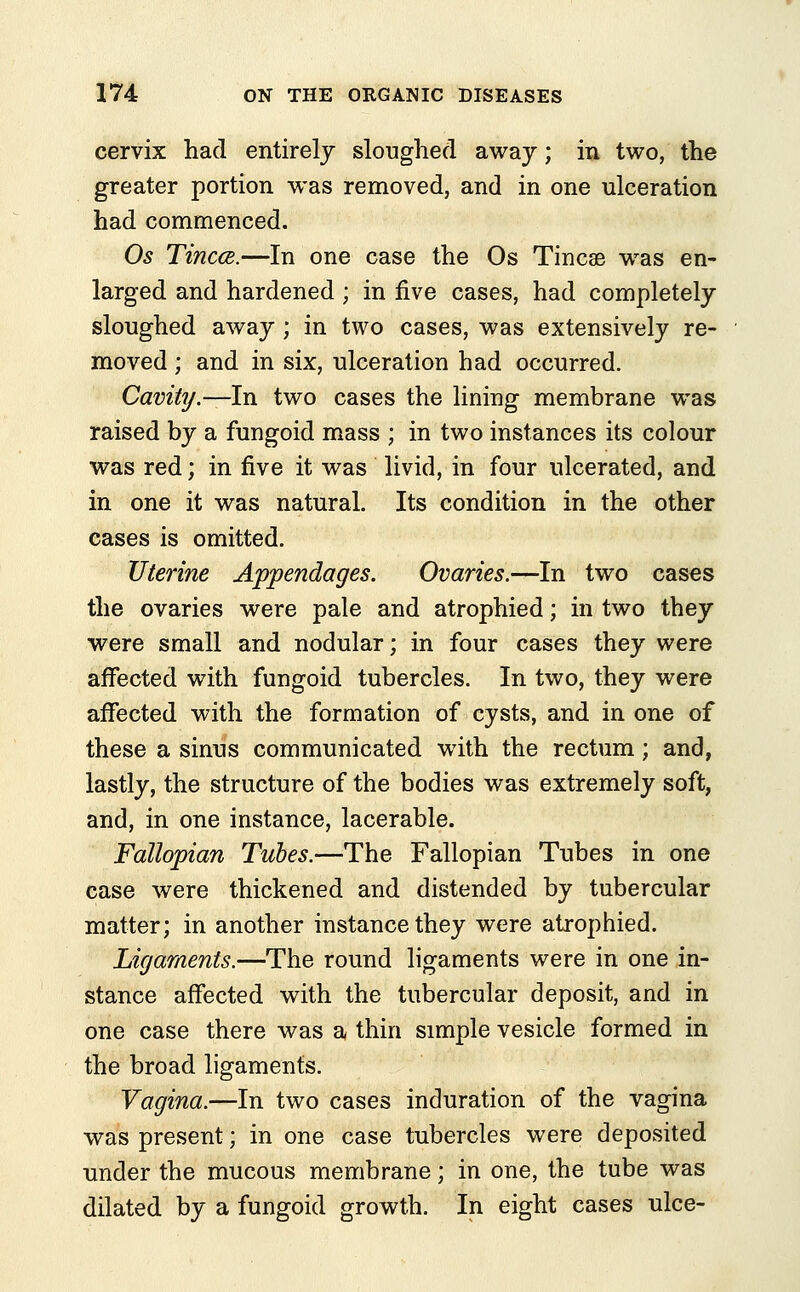 cervix had entirely sloughed away; in two, the greater portion was removed, and in one ulceration had commenced. Os Tincce.—In one case the Os Tincae was en- larged and hardened ; in five cases, had completely sloughed away ; in two cases, was extensively re- moved ; and in six, ulceration had occurred. Cavity.—In two cases the lining membrane was raised by a fungoid mass ; in two instances its colour was red; in five it was livid, in four ulcerated, and in one it was natural. Its condition in the other cases is omitted. Uterine Appendages. Ovaries.—In two cases the ovaries were pale and atrophied; in two they were small and nodular; in four cases they were affected with fungoid tubercles. In two, they were affected with the formation of cysts, and in one of these a sinus communicated with the rectum; and, lastly, the structure of the bodies was extremely soft, and, in one instance, lacerable. Fallopian Tubes.—The Fallopian Tubes in one case were thickened and distended by tubercular matter; in another instance they were atrophied. Ligaments.—The round ligaments were in one in- stance affected with the tubercular deposit, and in one case there was a thin simple vesicle formed in the broad ligaments. Vagina.—In two cases induration of the vagina was present; in one case tubercles were deposited under the mucous membrane; in one, the tube was dilated by a fungoid growth. In eight cases ulce-