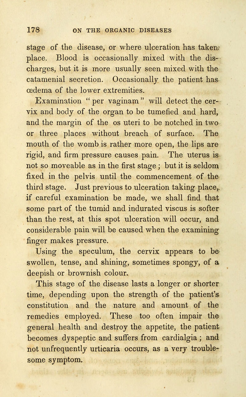 stage of the disease, or where ulceration has takenr place. Blood is occasionally mixed with the dis- charges, but it is more usually seen mixed with the catamenial secretion. Occasionally the patient has oedema of the lower extremities. Examination  per vaginam  will detect the cer- vix and body of the organ to be tumefied and hard, and the margin of the os uteri to be notched in two or three places without breach of surface. The mouth of the womb is rather more open, the lips are rigid, and firm pressure causes pain. The uterus is not so moveable as in the first stage; but it is seldom fixed in the pelvis until the commencement of the third stage. Just previous to ulceration taking place,, if careful examination be made, we shall find that some part of the tumid and indurated viscus is softer than the rest, at this spot ulceration will occur, and considerable pain will be caused when the examining finger makes pressure. Using the speculum, the cervix appears to be swollen, tense, and shining, sometimes spongy, of a deepish or brownish colour. This stage of the disease lasts a longer or shorter time, depending upon the strength of the patient's constitution and the nature and amount of the remedies employed. These too often impair the general health and destroy the appetite, the patient becomes dyspeptic and suffers from cardialgia; and not unfrequently urticaria occurs, as a very trouble- some symptom.