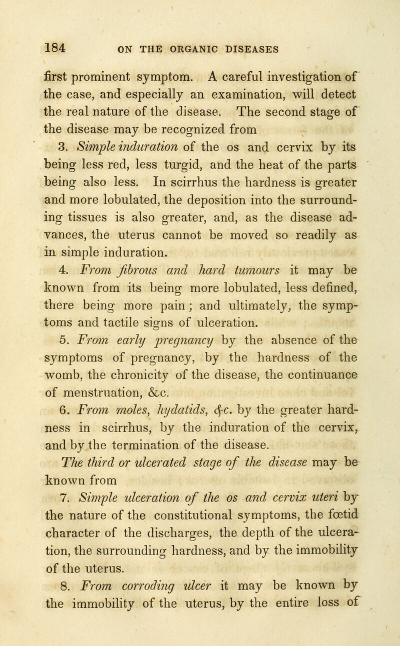 first prominent symptom. A careful investigation of the case, and especially an examination, will detect the real nature of the disease. The second stage of the disease may be recognized from 3. Simple induration of the os and cervix by its being less red, less turgid, and the heat of the parts being also less. In scirrhus the hardness is greater and more lobulated, the deposition into the surround- ing tissues is also greater, and, as the disease ad- vances, the uterus cannot be moved so readily as in simple induration. 4. From fibrous and hard tumours it may be known from its being more lobulated, less defined, there being more pain; and ultimately, the symp- toms and tactile signs of ulceration. 5. From early pregnancy by the absence of the symptoms of pregnancy, by the hardness of the womb, the chronicity of the disease, the continuance of menstruation, &c. 6. From moles, hydatids, fyc. by the greater hard- ness in scirrhus, by the induration of the cervix, and by the termination of the disease. The third or ulcerated stage of the disease may be known from 7. Simple ulceration of the os and cervix uteri by the nature of the constitutional symptoms, the foetid character of the discharges, the depth of the ulcera- tion, the surrounding hardness, and by the immobility of the uterus. 8. From corroding ulcer it may be known by the immobility of the uterus, by the entire loss of