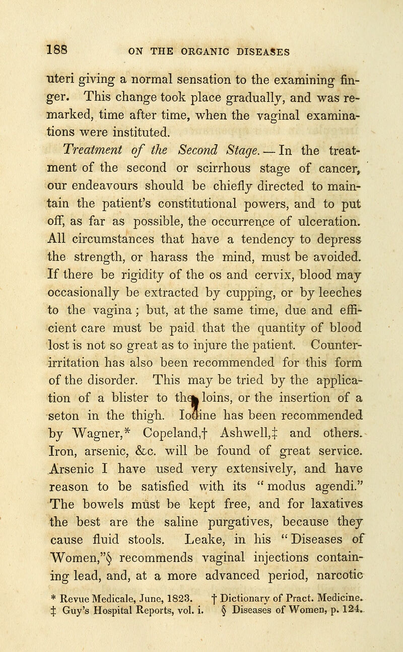 uteri giving a normal sensation to the examining fin- ger. This change took place gradually, and was re- marked, time after time, when the vaginal examina- tions were instituted. Treatment of the Second Stage. — In the treat- ment of the second or scirrhous stage of cancer, our endeavours should be chiefly directed to main- tain the patient's constitutional powers, and to put off, as far as possible, the occurrence of ulceration. All circumstances that have a tendency to depress the strength, or harass the mind, must be avoided. If there be rigidity of the os and cervix, blood may occasionally be extracted by cupping, or by leeches to the vagina; but, at the same time, due and effi- cient care must be paid that the quantity of blood lost is not so great as to injure the patient. Counter- irritation has also been recommended for this form of the disorder. This may be tried by the applica- tion of a blister to tha| loins, or the insertion of a seton in the thigh. Io*ine has been recommended by Wagner,* Copeland,f Ashwell,^: and others. Iron, arsenic, &c. will be found of great service. Arsenic I have used very extensively, and have reason to be satisfied with its  modus agendi. The bowels must be kept free, and for laxatives the best are the saline purgatives, because they cause fluid stools. Leake, in his  Diseases of Women,§ recommends vaginal injections contain- ing lead, and, at a more advanced period, narcotic * Revue Medicale, June, 1823. f Dictionary of Pract. Medicine. % Guy's Hospital Reports, vol. i. § Diseases of Women, p. 124..