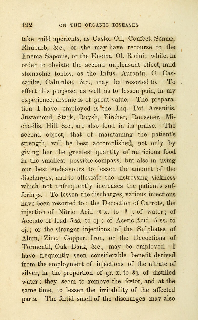 take mild aperients, as Castor Oil, Confect. Sennse, Rhubarb, &c., or she may have recourse to the Enema Saponis, or the Enema 01. Ricini; while, in order to obviate the second unpleasant effect, mild stomachic tonics, as the Infus. Aurantii, C. Cas- carilae, Calumbse, &c, may be resorted to. To effect this purpose, as well as to lessen pain, in my experience, arsenic is of great value. The prepara- tion I have employed is*the Liq. Pot. Arsenitis. Justamond, Stark, Ruysh, Fircher, Roussner, Mi- chaelis, Hill, &c, are also loud in its praise. The second object, that of maintaining the patient's strength, will be best accomplished^ 3iot only by giving her the greatest quantity ©f nutricious food in the smallest possible compass, but also in using our best endeavours to lessen the amount of the discharges, and to alleviate the distressing sickness which not unfrequently increases the patient's suf- ferings. To lessen the discharges, various injections have been resorted to : the Decoction of Carrots, the injection of Nitric Acid tri x. to 3 j. of water; of Acetate of lead 3ss. to oj.; of Acetic Acid 3 ss. to oj.; or the stronger injections of the Sulphates of Alum, Zinc, Copper, Iron, or the Decoctions of Tormentil, Oak Bark, &c, may be employed. I have frequently seen considerable benefit derived from the employment of injections of the nitrate of silver, in the proportion of gr. x. to Bj. of distilled water: they seem to remove the fcetor, and at the same time, to lessen the irritability of the affected parts. The foetid smell of the discharges may also