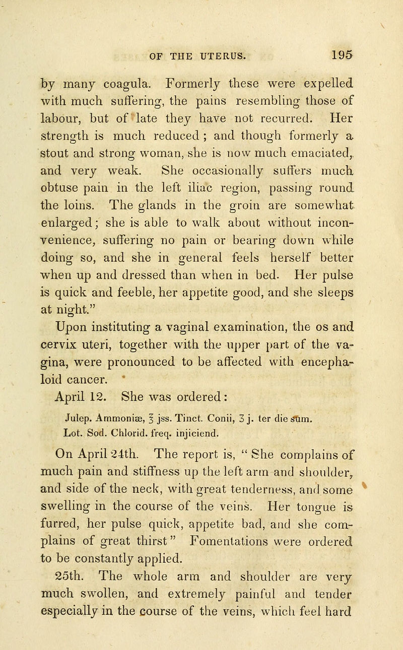 by many coagula. Formerly these were expelled with much suffering, the pains resembling those of labour, but of late they have not recurred. Her strength is much reduced ; and though formerly a stout and strong woman, she is now much emaciated, and very weak. She occasionally suffers much obtuse pain in the left iliac region, passing round the loins. The glands in the groin are somewhat enlarged; she is able to walk about without incon- venience, suffering no pain or bearing down while doing so, and she in general feels herself better when up and dressed than when in bed. Her pulse is quick and feeble, her appetite good, and she sleeps at night. Upon instituting a vaginal examination, the os and cervix uteri, together with the upper part of the va- gina, were pronounced to be affected with encepha- loid cancer. April 12. She was ordered: Julep. Ammonise, 1 jss. Tinct. Conii, 3 j. ter die s?um. Lot. Sod. Chlorid. freq. injiciend. On April 24th. The report is,  She complains of much pain and stiffness up the left arm and shoulder, and side of the neck, with great tenderness, and some swelling in the course of the veins. Her tono-ue is furred, her pulse quick, appetite bad, and she com- plains of great thirst Fomentations were ordered to be constantly applied. 25th. The whole arm and shoulder are very much swollen, and extremely painful and tender especially in the course of the veins, which feel hard