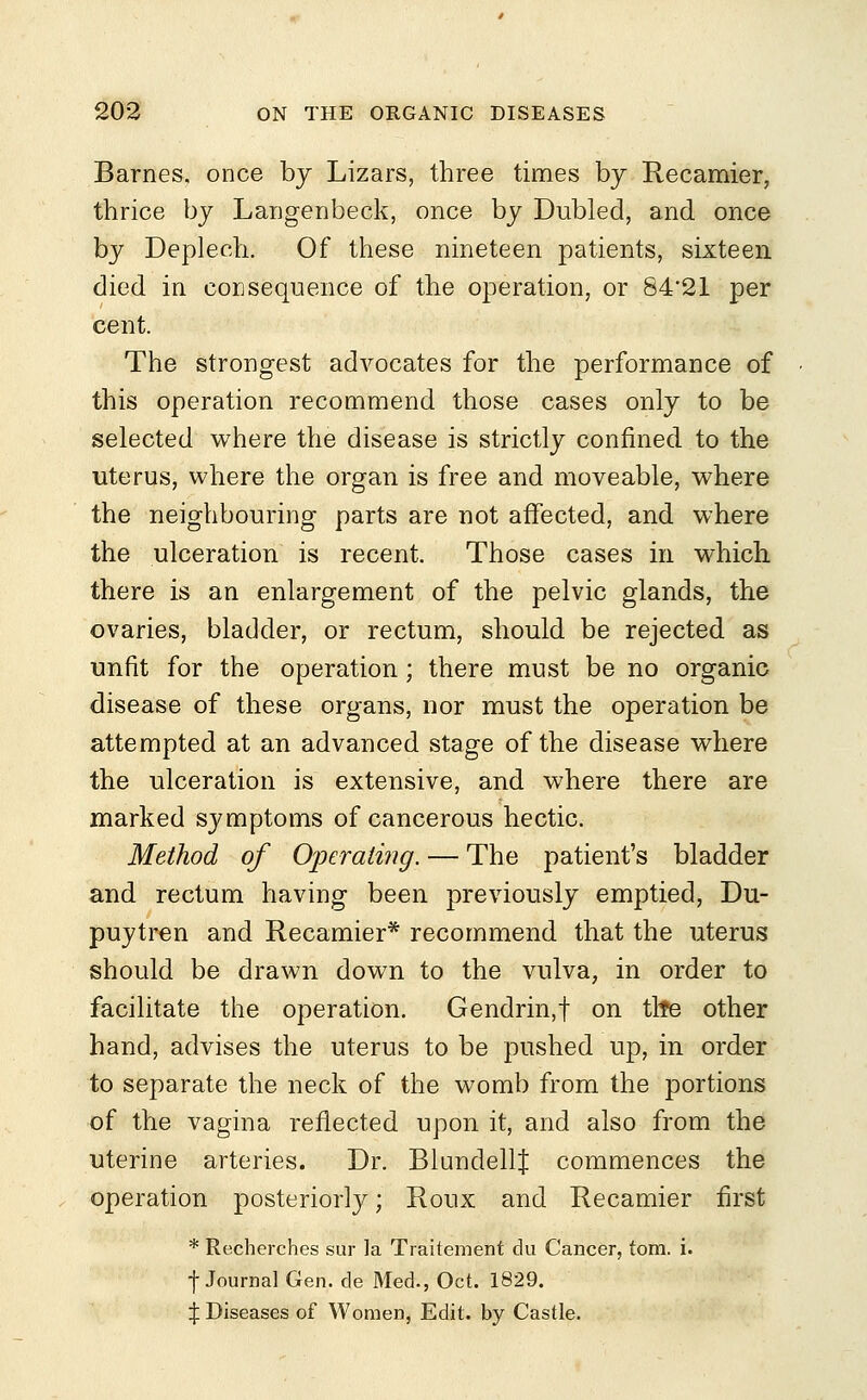 Barnes, once by Lizars, three times by Recamier, thrice by Langenbeck, once by Dubled, and once by Depleoh. Of these nineteen patients, sixteen died in consequence of the operation, or S4'21 per cent. The strongest advocates for the performance of this operation recommend those cases only to be selected where the disease is strictly confined to the uterus, where the organ is free and moveable, where the neighbouring parts are not affected, and where the ulceration is recent. Those cases in which there is an enlargement of the pelvic glands, the ovaries, bladder, or rectum, should be rejected as unfit for the operation; there must be no organic disease of these organs, nor must the operation be attempted at an advanced stage of the disease where the ulceration is extensive, and where there are marked symptoms of cancerous hectic. Method of Operating. — The patient's bladder and rectum having been previously emptied, Du- puytren and Recamier* recommend that the uterus should be drawn down to the vulva, in order to facilitate the operation. Gendrin,f on tlfe other hand, advises the uterus to be pushed up, in order to separate the neck of the womb from the portions of the vagina reflected upon it, and also from the uterine arteries. Dr. BlundellJ commences the operation posteriorly; Roux and Recamier first * Recherches sur la Traitement du Cancer, torn. i. ■f Journal Gen. de Med., Oct. 1829. ^ Diseases of Women, Edit, by Castle.