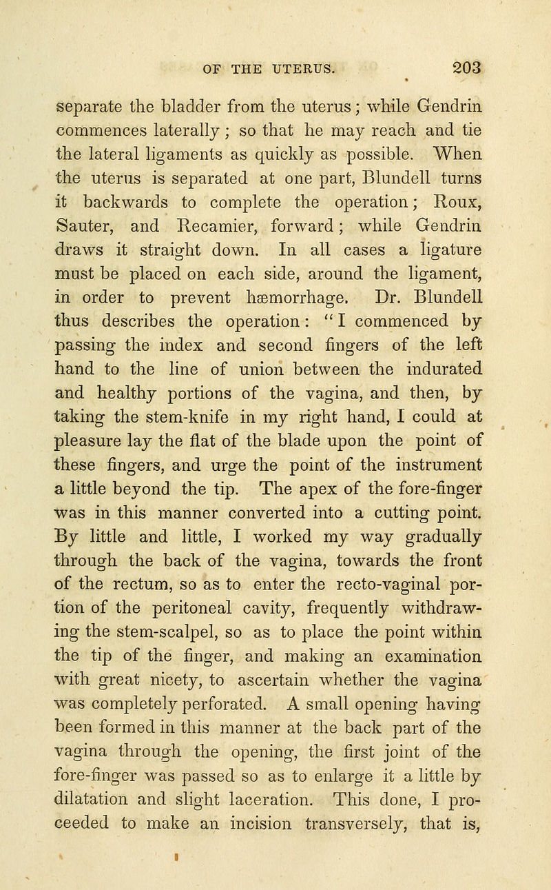 separate the bladder from the uterus; while Gendrin commences laterally; so that he may reach and tie the lateral ligaments as quickly as possible. When the uterus is separated at one part, Blundell turns it backwards to complete the operation; Roux, Sauter, and Recamier, forward; while Gendrin draws it straight down. In all cases a ligature must be placed on each side, around the ligament, in order to prevent haemorrhage. Dr. Blundell thus describes the operation:  I commenced by passing the index and second fingers of the left hand to the line of union between the indurated and healthy portions of the vagina, and then, by taking the stem-knife in my right hand, I could at pleasure lay the flat of the blade upon the point of these fingers, and urge the point of the instrument a little beyond the tip. The apex of the fore-finger was in this manner converted into a cutting point. By little and little, I worked my way gradually through the back of the vagina, towards the front of the rectum, so as to enter the recto-vaginal por- tion of the peritoneal cavity, frequently withdraw- ing the stem-scalpel, so as to place the point within the tip of the finger, and making an examination with great nicety, to ascertain whether the vagina was completely perforated. A small opening having been formed in this manner at the back part of the vagina through the opening, the first joint of the fore-finger was passed so as to enlarge it a little by dilatation and slight laceration. This done, I pro- ceeded to make an incision transversely, that is,