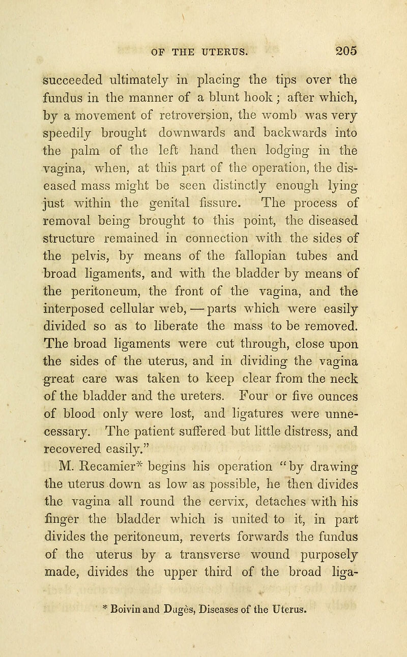 succeeded ultimately in placing the tips over the fundus in the manner of a blunt hook; after which, by a movement of retroversion, the womb was very speedily brought downwards and backwards into the palm of the left hand then lodging in the vagina, when, at this part of the operation, the dis- eased mass might be seen distinctly enough lying just within the genital fissure. The process of removal being brought to this point, the diseased structure remained in connection with the sides of the pelvis, by means of the fallopian tubes and broad ligaments, and with the bladder by means of the peritoneum, the front of the vagina, and the interposed cellular web,—parts which were easily divided so as to liberate the mass to be removed. The broad ligaments were cut through, close upon the sides of the uterus, and in dividing the vagina great care was taken to keep clear from the neck of the bladder and the ureters. Four or five ounces of blood only were lost, and ligatures were unne- cessary. The patient suffered but little distress, and recovered easily. M. Recamier* begins his operation  by drawing the uterus down as low as possible, he then divides the vagina all round the cervix, detaches with his finger the bladder which is united to it, in part divides the peritoneum, reverts forwards the fundus of the uterus by a transverse wound purposely made, divides the upper third of the broad liga- * Boivinand Duges, Diseases of the Uterus.