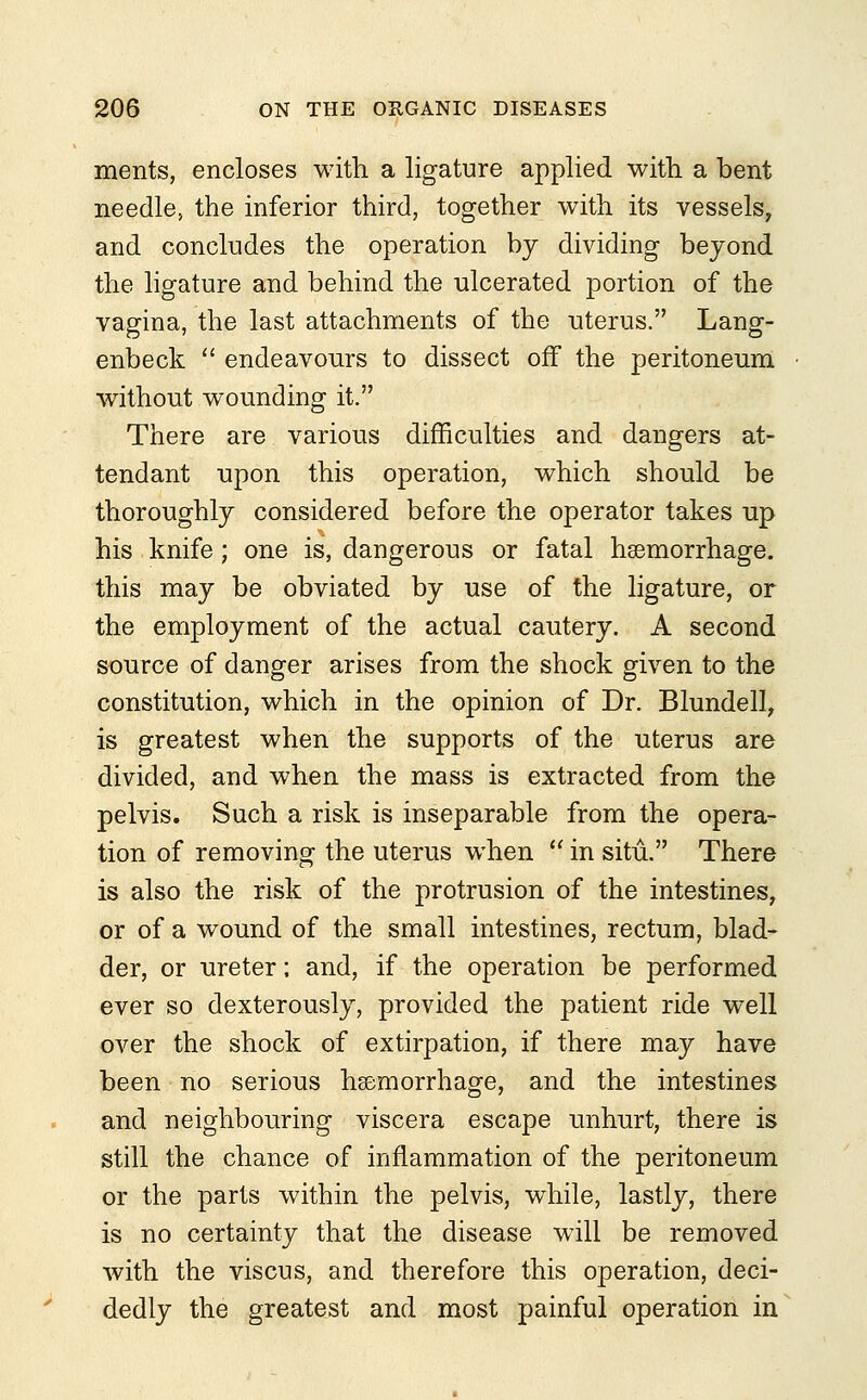 merits, encloses with a ligature applied witli a bent needle, the inferior third, together with its vessels, and concludes the operation by dividing beyond the ligature and behind the ulcerated portion of the vagina, the last attachments of the uterus. Lang- enbeck  endeavours to dissect off the peritoneum without wounding it. There are various difficulties and dangers at- tendant upon this operation, which should be thoroughly considered before the operator takes up his knife; one is, dangerous or fatal haemorrhage, this may be obviated by use of the ligature, or the employment of the actual cautery. A second source of danger arises from the shock given to the constitution, which in the opinion of Dr. Blundell, is greatest when the supports of the uterus are divided, and when the mass is extracted from the pelvis. Such a risk is inseparable from the opera- tion of removing the uterus when  in situ. There is also the risk of the protrusion of the intestines, or of a wound of the small intestines, rectum, blad- der, or ureter; and, if the operation be performed ever so dexterously, provided the patient ride well over the shock of extirpation, if there may have been no serious haemorrhage, and the intestines and neighbouring viscera escape unhurt, there is still the chance of inflammation of the peritoneum or the parts within the pelvis, while, lastly, there is no certainty that the disease will be removed with the viscus, and therefore this operation, deci- dedly the greatest and most painful operation in