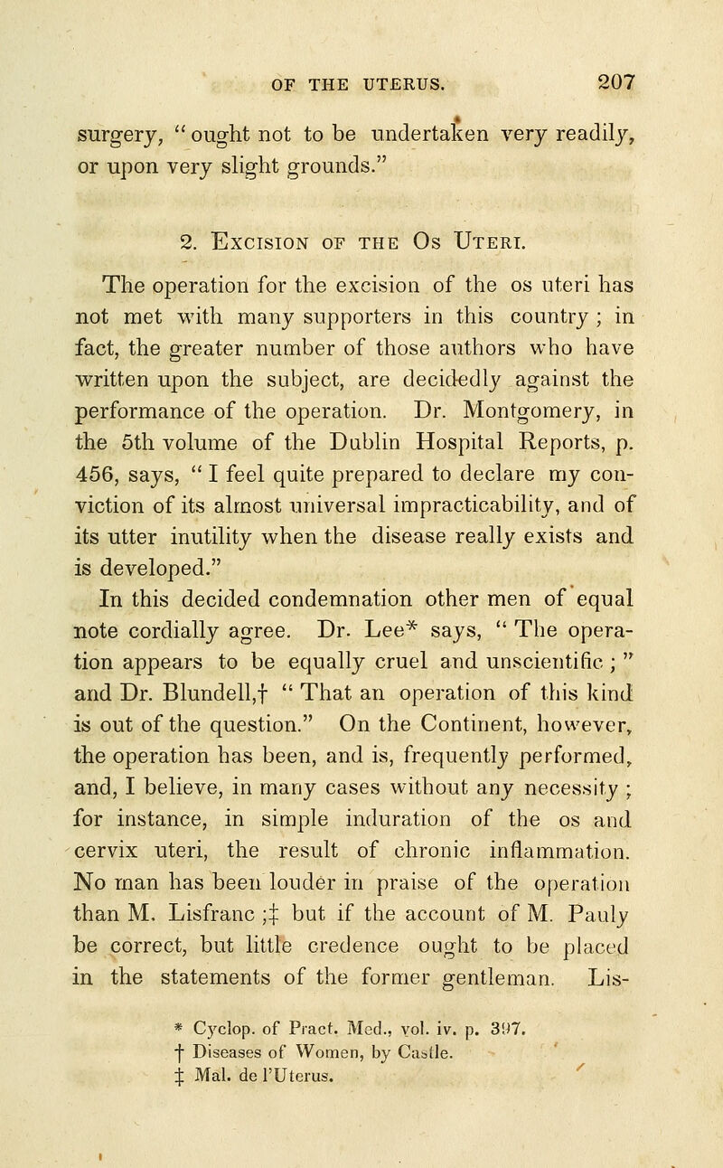 surgery,  ought not to be undertaken very readily, or upon very slight grounds. 2. Excision of the Os Uteri. The operation for the excision of the os uteri has not met with many supporters in this country ; in fact, the greater number of those authors who have written upon the subject, are decidedly against the performance of the operation. Dr. Montgomery, in the 5th volume of the Dublin Hospital Reports, p. 456, says,  I feel quite prepared to declare my con- viction of its almost universal impracticability, and of its utter inutility when the disease really exists and is developed. In this decided condemnation other men of equal note cordially agree. Dr. Lee* says,  The opera- tion appears to be equally cruel and unscientific ;  and Dr. Blundell,f  That an operation of this kind is out of the question. On the Continent, however, the operation has been, and is, frequently performed, and, I believe, in many cases without any necessity ; for instance, in simple induration of the os and cervix uteri, the result of chronic inflammation. No man has been louder in praise of the operation than M. Lisfranc $ but if the account of M. Pauly be correct, but little credence ought to be placed in the statements of the former gentleman. Lis- * Cyclop, of Pract. Med., vol. iv. p. 397. -}■ Diseases of Women, by Castle. i Mai. de l'Uterus.