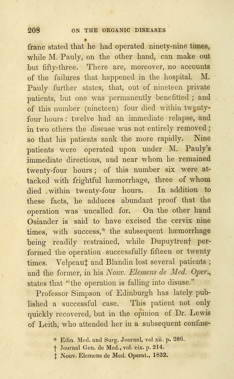 franc stated that he had operated ninety-nine times, while M. Pauly, on the other hand, can make out but fifty-three. There are, moreover, no accounts of the failures that happened in the hospital. M. Pauly further states, that, out of nineteen private patients, but one was permanently benefitted ; and of this number (nineteen) four died within twenty- four hours: twelve had an immediate relapse, and in two others the disease was not entirely removed; so that his patients sank the more rapidly. Nine patients were operated upon under M. Pauly's immediate directions, and near whom he remained twenty-four hours; of this number six were at- tacked with frightful haemorrhage, three of whom died .within twenty-four hours. In addition to these facts, he adduces abundant proof that the operation was uncalled for. On the other hand Osiander is said to have excised the cervix nine times, with success,* the subsequent haemorrhage being readily restrained, while Dupuytrenf per- formed the operation • successfully fifteen or twenty times. VelpeauJ and Blandin lost several patients ; and the former, in his Nouv. Elemens de Med. Oper., states that the operation is falling into disuse. Professor Simpson of Edinburgh has lately pub- lished a successful case. This patient not only quickly recovered, but in the opinion of Dr. Lewis of Leith, who attended her in a subsequent confine- * Edin. Med. and Surg. Journal, vol xii. p. 286. ■j- Journal Gen. de Med., vol. cix. p. 214. % Nouv. Elemens de Med. Operat., 1832.