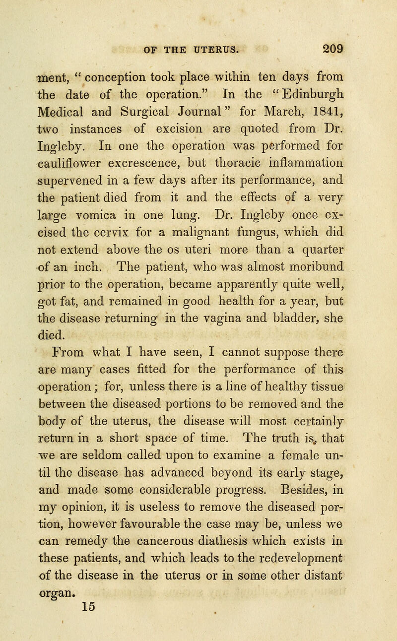 ment,  conception took place within ten days from the date of the operation. In the Edinburgh Medical and Surgical Journal for March, 1841, two instances of excision are quoted from Dr. Ingleby. In one the operation was performed for cauliflower excrescence, but thoracic inflammation supervened in a few days after its performance, and the patient died from it and the effects of a very large vomica in one lung. Dr. Ingleby once ex- cised the cervix for a malignant fungus, which did not extend above the os uteri more than a quarter of an inch. The patient, who was almost moribund prior to the operation, became apparently quite well, got fat, and remained in good health for a year, but the disease returning in the vagina and bladder, she died. From what I have seen, I cannot suppose there are many cases fitted for the performance of this operation; for, unless there is a line of healthy tissue between the diseased portions to be removed and the body of the uterus, the disease will most certainly return in a short space of time. The truth is, that we are seldom called upon to examine a female un- til the disease has advanced beyond its early stage, and made some considerable progress. Besides, in my opinion, it is useless to remove the diseased por- tion, however favourable the case may be, unless we can remedy the cancerous diathesis which exists in these patients, and which leads to the redevelopment of the disease in the uterus or in some other distant organ. 15