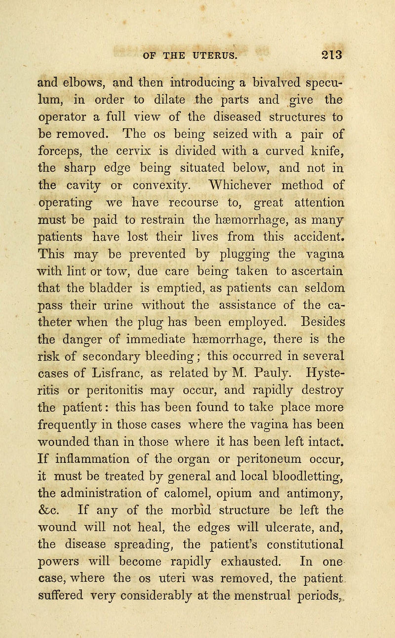 and elbows, and then introducing a bivalved specu- lum, in order to dilate the parts and give the operator a full view of the diseased structures to be removed. The os being seized with a pair of forceps, the cervix is divided with a curved knife, the sharp edge being situated below, and not in the cavity or convexity. Whichever method of operating we have recourse to, great attention must be paid to restrain the haemorrhage, as many patients have lost their lives from this accident. This may be prevented by plugging the vagina with lint or tow, due care being taken to ascertain that the bladder is emptied, as patients can seldom pass their urine without the assistance of the ca- theter when the plug has been employed. Besides the danger of immediate haemorrhage, there is the risk of secondary bleeding; this occurred in several cases of Lisfranc, as related by M. Pauly. Hyste- ritis or peritonitis may occur, and rapidly destroy the patient: this has been found to take place more frequently in those cases where the vagina has been wounded than in those where it has been left intact. If inflammation of the organ or peritoneum occur, it must be treated by general and local bloodletting, the administration of calomel, opium and antimony, &c. If any of the morbid structure be left the wound will not heal, the edges will ulcerate, and, the disease spreading, the patient's constitutional powers will become rapidly exhausted. In one case, where the os uteri was removed, the patient suffered very considerably at the menstrual periods,.